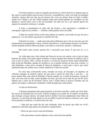 Um leitor perspicaz, como eu suponho que há de ser o leitor deste livro, dispensa que eu
lhe conte os muitos planos que ele teceu, diversos e contraditórios, como é de razão em análogas
situações. Apenas direi por alto que ele pensou três vezes em morrer, duas em fugir à cidade,
quatro em ir afogar a sua dor mortal naquele ainda mais mortal pântano de corrupção em que
apodrece e morre tantas vezes a flor da mocidade. Em tudo isto era o seu espírito apenas um
joguete de sensações contínuas e variadas.
A força, a permanência do afeto não lhe bastava a dar seguimento e realidade às
concepções vagas de seu cérebro, — enfermo, ainda quando estava de saúde.
A idéia do suicídio fincou-se-lhe mais adentro no espírito, certa tarde em que ele saiu a
espairecer, e viu um enterro que passava, caminho do Caju.
O préstito era triste, — ainda mais triste pela indiferença que se lia no rosto dos que iam
piedosamente acompanhando o morto. Estêvão descobriu-se e sinceramente desejou ir ali dentro,
metido naquelas estreitas tábuas de pinho, com todas as suas dores, paixões e esperanças.
Não tenho outro recurso, pensou ele; é necessário que morra. É uma dor só, e é a
liberdade.
Ao voltar para casa, uma criança que brincava na rua, em camisa, com os pés na água
barrenta da sarjeta, fê-lo parar alguns instantes, invejoso daquela boa fortuna da infância, que ri
com os pés no charco. Mas a inveja da morte e a inveja da inocência foram ainda substituídas
pela inveja da felicidade, quando ao recolher-se viu as janelas abertas de uma casa vizinha, e a
sala iluminada, e uma noiva coroada de flores de laranjeira, a sorrir para o noivo, que sorria
igualmente para ela, ambos com o sorriso indefinível e único da ocasião.
Os cinco dias correram-lhe assim, travados de enojo, de desespero, de lágrimas, de
reflexões amargas, de suspiros inúteis, até que raiou a aurora do sexto dia, e com ela, — ou
pouco depois dela, uma carta de Botafogo. Estêvão quando viu o criado da baronesa, à porta da
sala, com uma carta na mão, sentiu tamanho alvoroço, que não ouviu nada do que ele lhe disse.
Suporia que a carta era de Guiomar? Talvez; mas a ilusão durou os poucos instantes que ele
gastou em romper a sobrecarta e desdobrar a folha de papel que vinha dentro.
A carta era da baronesa.
A baronesa perguntava-lhe graciosamente se ele havia morrido, e pedia que fosse falarlhe acerca da demanda que ela trazia. Estêvão chegara já ao estado de só esperar um pretexto
para transigir consigo mesmo; não podia havê-lo melhor. Escreveu rapidamente duas linhas de
resposta, e à uma hora da tarde apeava-se de um tílburi à porta da funesta e deliciosa casa, onde
havia passado as melhores e as piores horas da vida.
— Sabe por que razão lhe dei este incômodo, além do prazer que tinha em vê-lo?
perguntou a baronesa logo depois dos primeiros cumprimentos.
— Disse-me que era por causa da demanda...
— Sim, precisamos assentar algumas coisas, antes da nossa partida.

 