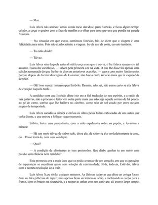 — Mas...
Luís Alves não acabou; olhou ainda meio duvidoso para Estêvão, e ficou algum tempo
calado, a coçar o queixo com a faca de marfim e a olhar para uma gravura que pendia na parede
fronteira.
— Na situação em que estou, continuou Estêvão, hás de dizer que a viagem é uma
felicidade para mim. Pois não é; não admito a viagem. Se ela sair da corte, eu saio também.
— Tu estás doido!
— Talvez.
Luís Alves saiu daquela natural indiferença com que o ouvia, e lhe falava sempre em tal
assunto. Falou-lhe carinhoso, — talvez pela primeira vez na vida. O que lhe disse foi apenas uma
edição aumentada do que lhe havia dito em anteriores ocasiões, — agora com maior fundamento,
porque depois do formal desengano de Guiomar, não havia outro recurso mais que ir esquecê-la
de todo.
— Oh! isso nunca! interrompeu Estêvão. Demais, não sei, não estou certo se ela falava
de coração naquela tarde...
A candidez com que Estêvão disse isto era a fiel tradução de seu espírito, e a razão de
tais palavras, não a procure o leitor em outra parte mais que não seja aquele sorriso de há pouco,
ao pé do carro, sorriso que lhe bailava no cérebro, como raio de sol coado por entre nuvens
negras de tempestade.
Luís Alves sacudiu a cabeça e enfiou os olhos pelas folhas rabiscadas de uns autos que
tinha diante, e que entrou a folhear vagarosamente.
Súbito, bateu uma pancadinha, com a mão espalmada sobre os papéis, e levantou a
cabeça:
— Há um meio talvez de saber tudo, disse ele, de saber se ela verdadeiramente te ama,
ou... Posso tentá-lo, com uma condição.
— Qual?
— A condição de eliminares as tuas pretensões. Que diabo ganhas tu em nutrir uma
paixão sem eficácia nem remédio?
Esta promessa era a mais dura que se podia arrancar de um coração, em que as gerações
de esperanças se sucediam quase sem solução de continuidade; fê-la, todavia, Estêvão, talvez
com a secreta resolução de a trair.
Luís Alves ficou só daí a alguns minutos. As últimas palavras que disse ao colega foram
duas ou três pilhérias de rapaz; mas apenas ficou só tornou-se sério, e inclinando o corpo para a
frente, com os braços na secretária, e a raspar as unhas com um canivete, ali esteve largo tempo,

 