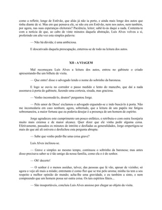 como a refletir, longe de Estêvão, que aliás já não ia perto, e ainda mais longe dos autos que
tinha diante de si. Mas em que pensava ele, se não era em Estêvão, nem nos autos, nem também,
por agora, nas suas esperanças eleitorais? Paciência, leitor; sabê-lo-ás daqui a nada. Contenta-te
com a notícia de que, ao cabo de vinte minutos daquela abstração, Luís Alves volveu a si,
proferindo em alta voz esta simples palavra:
— Não há dúvida; é uma ambiciosa.
E descativado daquela preocupação, enterrou-se de todo na leitura dos autos.

XII - A VIAGEM
Mal recomeçara Luís Alves a leitura dos autos, entrou no gabinete o criado
apresentando-lhe um bilhete de visita.
— Que entre! disse o advogado lendo o nome do sobrinho da baronesa.
E logo se ouviu no corredor o passo medido e lento do mancebo, que daí a nada
assomava à porta do gabinete, fazendo uma cortesia, sisuda, mas graciosa.
— Venho incomodá-lo, doutor? perguntou Jorge.
— Pelo amor de Deus! exclamou o advogado erguendo-se e indo buscá-lo à porta. Não
me incomodaria em caso nenhum; agora, sobretudo, que a leitura de uns papéis me fatigou
sobremaneira, a maior fortuna que eu poderia desejar é a presença de um homem de espírito.
Jorge agradeceu este cumprimento um pouco enfático, e retribuiu-o com outra lisonjaria
muito mais extensa e de maior alcance. Quer dizer que ele vinha pedir alguma coisa.
Efetivamente, passados os minutos de intróito e desfiadas as generalidades, Jorge empertigou-se
mais do que até ali estivera e desfechou esta pergunta abrupta:
— Sabe que venho pedir-lhe uma coisa grave?
Luís Alves inclinou-se.
— Grave e simples ao mesmo tempo, continuou o sobrinho da baronesa; mas antes
disso precisava saber se é tão amigo da nossa família, como ela o é do senhor.
— Oh! decerto!
— O senhor é o menos assíduo, talvez, das pessoas que lá vão, apesar de vizinho; só
agora o vejo ali mais a miúdo; entretanto é como flor que se trai pelo aroma; minha tia tem a seu
respeito a melhor opinião do mundo; acha-lhe uma gravidade, e eu também a sinto, e nem
compreendo que um homem possa ser outra coisa. Os tais espíritos fúteis...
— São insuportáveis, concluiu Luís Alves ansioso por chegar ao objeto da visita.

 