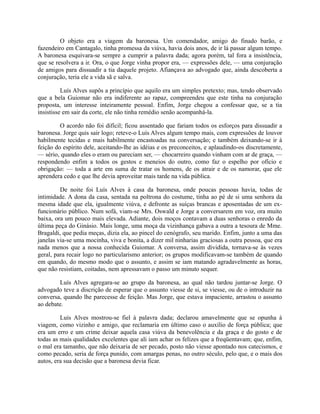O objeto era a viagem da baronesa. Um comendador, amigo do finado barão, e
fazendeiro em Cantagalo, tinha promessa da viúva, havia dois anos, de ir lá passar algum tempo.
A baronesa esquivara-se sempre a cumprir a palavra dada; agora porém, tal fora a insistência,
que se resolvera a ir. Ora, o que Jorge vinha propor era, — expressões dele, — uma conjuração
de amigos para dissuadir a tia daquele projeto. Afiançava ao advogado que, ainda descoberta a
conjuração, teria ele a vida sã e salva.
Luís Alves supôs a princípio que aquilo era um simples pretexto; mas, tendo observado
que a bela Guiomar não era indiferente ao rapaz, compreendeu que este tinha na conjuração
proposta, um interesse inteiramente pessoal. Enfim, Jorge chegou a confessar que, se a tia
insistisse em sair da corte, ele não tinha remédio senão acompanhá-la.
O acordo não foi difícil; ficou assentado que fariam todos os esforços para dissuadir a
baronesa. Jorge quis sair logo; reteve-o Luís Alves algum tempo mais, com expressões de louvor
habilmente tecidas e mais habilmente encastoadas na conversação; e também deixando-se ir à
feição do espírito dele, aceitando-lhe as idéias e os preconceitos, e aplaudindo-os discretamente,
— sério, quando eles o eram ou pareciam ser, — chocarreiro quando vinham com ar de graça, —
respondendo enfim a todos os gestos e meneios do outro, como faz o espelho por ofício e
obrigação: — toda a arte em suma de tratar os homens, de os atrair e de os namorar, que ele
aprendera cedo e que lhe devia aproveitar mais tarde na vida pública.
De noite foi Luís Alves à casa da baronesa, onde poucas pessoas havia, todas de
intimidade. A dona da casa, sentada na poltrona do costume, tinha ao pé de si uma senhora da
mesma idade que ela, igualmente viúva, e defronte as suíças brancas e aposentadas de um exfuncionário público. Num sofá, viam-se Mrs. Oswald e Jorge a conversarem em voz, ora muito
baixa, ora um pouco mais elevada. Adiante, dois moços contavam a duas senhoras o enredo da
última peça do Ginásio. Mais longe, uma moça da vizinhança gabava a outra a tesoura de Mme.
Bragaldi, que pedia meças, dizia ela, ao pincel do cenógrafo, seu marido. Enfim, junto a uma das
janelas via-se uma mocinha, viva e bonita, a dizer mil ninharias graciosas a outra pessoa, que era
nada menos que a nossa conhecida Guiomar. A conversa, assim dividida, tornava-se às vezes
geral, para recair logo no particularismo anterior; os grupos modificavam-se também de quando
em quando, do mesmo modo que o assunto, e assim se iam matando agradavelmente as horas,
que não resistiam, coitadas, nem apressavam o passo um minuto sequer.
Luís Alves agregara-se ao grupo da baronesa, ao qual não tardou juntar-se Jorge. O
advogado teve a discrição de esperar que o assunto viesse de si, se viesse, ou de o introduzir na
conversa, quando lhe parecesse de feição. Mas Jorge, que estava impaciente, arrastou o assunto
ao debate.
Luís Alves mostrou-se fiel à palavra dada; declarou amavelmente que se opunha à
viagem, como vizinho e amigo, que reclamaria em último caso o auxílio de força pública; que
era um erro e um crime deixar aquela casa viúva da benevolência e da graça e do gosto e de
todas as mais qualidades excelentes que ali iam achar os felizes que a freqüentavam; que, enfim,
o mal era tamanho, que não deixaria de ser pecado, posto não viesse apontado nos catecismos, e
como pecado, seria de força punido, com amargas penas, no outro século, pelo que, e o mais dos
autos, era sua decisão que a baronesa devia ficar.

 