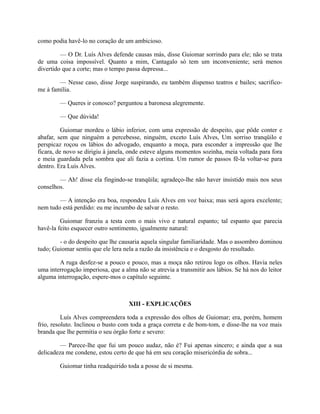 como podia havê-lo no coração de um ambicioso.
— O Dr. Luís Alves defende causas más, disse Guiomar sorrindo para ele; não se trata
de uma coisa impossível. Quanto a mim, Cantagalo só tem um inconveniente; será menos
divertido que a corte; mas o tempo passa depressa...
— Nesse caso, disse Jorge suspirando, eu também dispenso teatros e bailes; sacrificome à família.
— Queres ir conosco? perguntou a baronesa alegremente.
— Que dúvida!
Guiomar mordeu o lábio inferior, com uma expressão de despeito, que pôde conter e
abafar, sem que ninguém a percebesse, ninguém, exceto Luís Alves, Um sorriso tranqüilo e
perspicaz roçou os lábios do advogado, enquanto a moça, para esconder a impressão que lhe
ficara, de novo se dirigiu à janela, onde esteve alguns momentos sozinha, meia voltada para fora
e meia guardada pela sombra que ali fazia a cortina. Um rumor de passos fê-la voltar-se para
dentro. Era Luís Alves.
— Ah! disse ela fingindo-se tranqüila; agradeço-lhe não haver insistido mais nos seus
conselhos.
— A intenção era boa, respondeu Luís Alves em voz baixa; mas será agora excelente;
nem tudo está perdido: eu me incumbo de salvar o resto.
Guiomar franziu a testa com o mais vivo e natural espanto; tal espanto que parecia
havê-la feito esquecer outro sentimento, igualmente natural:
- o do despeito que lhe causaria aquela singular familiaridade. Mas o assombro dominou
tudo; Guiomar sentiu que ele lera nela a razão da insistência e o desgosto do resultado.
A ruga desfez-se a pouco e pouco, mas a moça não retirou logo os olhos. Havia neles
uma interrogação imperiosa, que a alma não se atrevia a transmitir aos lábios. Se há nos do leitor
alguma interrogação, espere-mos o capítulo seguinte.

XIII - EXPLICAÇÕES
Luís Alves compreendera toda a expressão dos olhos de Guiomar; era, porém, homem
frio, resoluto. Inclinou o busto com toda a graça correta e de bom-tom, e disse-lhe na voz mais
branda que lhe permitia o seu órgão forte e severo:
— Parece-lhe que fui um pouco audaz, não é? Fui apenas sincero; e ainda que a sua
delicadeza me condene, estou certo de que há em seu coração misericórdia de sobra...
Guiomar tinha readquirido toda a posse de si mesma.

 