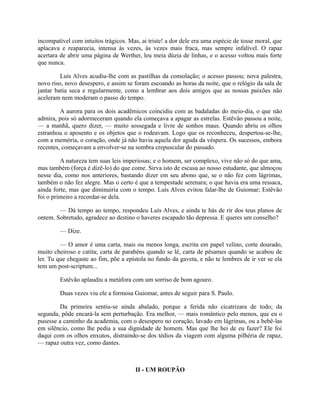 incompatível com intuitos trágicos. Mas, ai triste! a dor dele era uma espécie de tosse moral, que
aplacava e reaparecia, intensa às vezes, às vezes mais fraca, mas sempre infalível. O rapaz
acertara de abrir uma página de Werther, leu meia dúzia de linhas, e o acesso voltou mais forte
que nunca.
Luís Alves acudiu-lhe com as pastilhas da consolação; o acesso passou; nova palestra,
novo riso, novo desespero, e assim se foram escoando as horas da noite, que o relógio da sala de
jantar batia seca e regularmente, como a lembrar aos dois amigos que as nossas paixões não
aceleram nem moderam o passo do tempo.
A aurora para os dois acadêmicos coincidiu com as badaladas do meio-dia, o que não
admira, pois só adormeceram quando ela começava a apagar as estrelas. Estêvão passou a noite,
— a manhã, quero dizer, — muito sossegada e livre de sonhos maus. Quando abriu os olhos
estranhou o aposento e os objetos que o rodeavam. Logo que os reconheceu, despertou-se-lhe,
com a memória, o coração, onde já não havia aquela dor aguda da véspera. Os sucessos, embora
recentes, começavam a envolver-se na sombra crepuscular do passado.
A natureza tem suas leis imperiosas; e o homem, ser complexo, vive não só do que ama,
mas também (força é dizê-lo) do que come. Sirva isto de escusa ao nosso estudante, que almoçou
nesse dia, como nos anteriores, bastando dizer em seu abono que, se o não fez com lágrimas,
também o não fez alegre. Mas o certo é que a tempestade serenara; o que havia era uma ressaca,
ainda forte, mas que diminuiria com o tempo. Luís Alves evitou falar-lhe de Guiomar; Estêvão
foi o primeiro a recordar-se dela.
— Dá tempo ao tempo, respondeu Luís Alves, e ainda te hás de rir dos teus planos de
ontem. Sobretudo, agradece ao destino o haveres escapado tão depressa. E queres um conselho?
— Dize.
— O amor é uma carta, mais ou menos longa, escrita em papel velino, corte dourado,
muito cheiroso e catita; carta de parabéns quando se lê, carta de pêsames quando se acabou de
ler. Tu que chegaste ao fim, põe a epístola no fundo da gaveta, e não te lembres de ir ver se ela
tem um post-scriptum...
Estêvão aplaudiu a metáfora com um sorriso de bom agouro.
Duas vezes viu ele a formosa Guiomar, antes de seguir para S. Paulo.
Da primeira sentiu-se ainda abalado, porque a ferida não cicatrizara de todo; da
segunda, pôde encará-la sem perturbação. Era melhor, — mais romântico pelo menos, que eu o
pusesse a caminho da academia, com o desespero no coração, lavado em lágrimas, ou a bebê-las
em silêncio, como lhe pedia a sua dignidade de homem. Mas que lhe hei de eu fazer? Ele foi
daqui com os olhos enxutos, distraindo-se dos tédios da viagem com alguma pilhéria de rapaz,
— rapaz outra vez, como dantes.

II - UM ROUPÃO

 