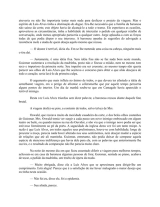 atreveria ou não lhe importaria tentar mais nada para desfazer o projeto da viagem. Mas o
espírito de Luís Alves tinha a obstinação do dogue. Era-lhe necessário que a família da baronesa
não saísse da corte; este objeto havia de alcançá-lo a todo o transe. Ele espreitava as ocasiões,
aproveitava as circunstâncias, tinha a habilidade de intercalar o pedido em qualquer retalho de
conversação, onde menos apropriado pareceria a qualquer outro. Jorge aplaudia-o com as forças
todas de que podia dispor o seu interesse. A baronesa opunha às sugestões do advogado a
resistência mole e atada de quem deseja aquilo mesmo que recusa.
— O doutor é terrível, dizia ela. Em se lhe metendo uma coisa na cabeça, ninguém mais
o tira daí.
— Justamente, é uma idéia fixa. Sem idéia fixa não se faz nada bom neste mundo,
Guiomar sustentava a resolução da madrinha, posto não o fizesse a miúdo, nem no mesmo tom
seco e imperioso da primeira noite. Seu impulso era ser coerente; ao mesmo tempo não queria
parecer aos olhos de Luís Alves que lhe aceitava o concurso para obter o que aliás desejava de
todo o coração; seria lavá-lo da primeira culpa.
O argumento que mais influía no ânimo de todos, o que devera ter afastado a idéia de
semelhante viagem, era o perigo de afrontar o cóleramorbo que por aquele tempo percorria
alguns pontos do interior. Um dia de manhã soube-se que em Cantagalo havia aparecido o
terrível inimigo.
Desta vez Luís Alves triunfou sem dizer palavra; a baronesa recuou diante daquele fato
brutal.
A viagem desfez-se pois, a contento de todos, salvo talvez de Mrs.
Oswald, que receava muito da mocidade casadeira da corte, e dos belos olhos castanhos
de Guiomar. Mrs. Oswald temia ver surgir a cada passo um novo inimigo emboscado em algum
teatro ou baile, ou quando menos na rua do Ouvidor, e não via que o inimigo novo podia ser que
estivesse literalmente ao pé da porta. A sagacidade da inglesa desta vez foi um tanto míope. A
razão é que Luís Alves, em todos aqueles seus preliminares, houve-se com habilidade; longe de
procurar a moça, parecia nada haver alterado nos seus sentimentos, nem desejar mudar a espécie
de relações que até ali mantinha. Guiomar, entretanto, não podia deixar de comparar aquela
espécie de atenciosa indiferença que havia dele para ela, com as palavras que anteriormente lhe
ouvira, e o resultado da comparação não lhe parecia muito claro.
Na noite do mesmo dia em que ficou assentado diferir a viagem para melhores tempos,
achavam-se em casa da baronesa algumas pessoas de fora; Guiomar, sentada ao piano, acabava
de tocar, a pedido da madrinha, um trecho de ópera da moda.
— Muito obrigada, disse ela a Luís Alves que se aproximara para dirigir-lhe um
cumprimento. Está alegre! Parece que é a satisfação de me haver malogrado o maior desejo que
eu tinha nesta ocasião.
— Não fui eu, disse ele, foi a epidemia.
— Sua aliada, parece.

 