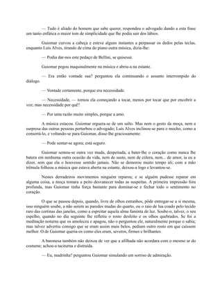 — Tudo é aliado do homem que sabe querer, respondeu o advogado dando a esta frase
um tanto enfática o maior tom de simplicidade que lhe podia sair dos lábios.
Guiomar curvou a cabeça e esteve alguns instantes a perpassar os dedos pelas teclas,
enquanto Luís Alves, tirando de cima do piano outra música, dizia-lhe:
— Podia dar-nos este pedaço de Bellini, se quisesse.
Guiomar pegou maquinalmente na música e abriu-a na estante.
— Era então vontade sua? perguntou ela continuando o assunto interrompido do
diálogo.
— Vontade certamente, porque era necessidade.
— Necessidade, — tornou ela começando a tocar, menos por tocar que por encobrir a
voz; mas necessidade por quê?
— Por uma razão muito simples, porque a amo.
A música estacou. Guiomar erguera-se de um salto. Mas nem o gesto da moça, nem a
surpresa das outras pessoas perturbou o advogado; Luís Alves inclinou-se para o mocho, como a
consertá-lo, e voltando-se para Guiomar, disse-lhe graciosamente:
— Pode sentar-se agora; está seguro.
Guiomar sentou-se outra vez muda, despeitada, a bater-lhe o coração como nunca lhe
batera em nenhuma outra ocasião da vida, nem de susto, nem de cólera, nem... de amor, ia eu a
dizer, sem que ela o houvesse sentido jamais. Não se demorou muito tempo ali; com a mão
trêmula folheou a música que estava aberta na estante, deixou-a logo e levantou-se.
Nestes derradeiros movimentos ninguém reparou; e se alguém pudesse reparar em
alguma coisa, a moça tomara a peito desvanecer todas as suspeitas. A primeira impressão fora
profunda, mas Guiomar tinha força bastante para dominar-se e fechar todo o sentimento no
coração.
O que se passou depois, quando, livre de olhos estranhos, pôde entregar-se a si mesma,
isso ninguém soube, a não serem as paredes mudas do quarto, ou o raio de lua coado pelo tecido
raro das cortinas das janelas, como a espreitar aquela alma faminta de luz. Soube-o, talvez, o seu
espelho, quando no dia seguinte lhe refletiu o rosto desfeito e os olhos quebrados. Se foi a
meditação noturna que os amoleceu e apagou, não o perguntou ele, naturalmente porque o sabia;
mas talvez advertiu consigo que se eram assim mais belos, pediam outro rosto em que caíssem
melhor. O de Guiomar queria-os como eles eram, severos, firmes e brilhantes.
A baronesa também não deixou de ver que a afilhada não acordara com o mesmo ar do
costume; achou-a taciturna e distraída.
— Eu, madrinha? perguntou Guiomar simulando um sorriso de admiração.

 