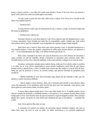 pouco e pouco, porém, o seu olhar foi sendo mais direito e firme. O de Luís Alves era natural e
igual como antes era, como era ainda agora com todos.
Ao sair, junto à porta de uma sala, onde acaso a topou, Luís Alves teve ocasião de lhe
dizer esta simples palavra:
— Perdoou-me?
A moça retirou a mão, que ele tinha presa na sua, e furtou o corpo, ao mesmo tempo que
lhe caíam as pálpebras.
— Perdoou-me? repetiu ele.
Guiomar retirou-se sem dizer palavra. Luís Alves esperou que ela desaparecesse e saiu.
A moça, entretanto, ficou irritada por nada lhe ter respondido, sendo verdade que nada achou
nem acharia talvez que lhe responder; mas arrependeu-se e pensou longo tempo naquilo.
Quer dizer que o amava? Quer dizer que estava prestes a isso. A arraiada branqueava o
céu, tingiria depois o cimo dos montes, entornarse-ia enfim pela encosta abaixo, até aparecer o
sol, — o sol contemporâneo de Adão, e do último homem que há de vir.
Dali a dias, entrando Luís Alves em casa da baronesa, teve a boa fortuna de encontrar a
moça sozinha, na sala do trabalho, donde a baronesa se ausentara cinco minutos antes. Mrs.
Oswald achava-se fora. Era a hora da tardinha; o dia estava prestes a afogar-se no seio da noite.
Guiomar, molemente sentada numa cadeira baixa, tinha um livro aberto sobre os joelhos
e os olhos no ar. Luís Alves surpreendeu-a nessa atitude meditativa, mais bela do que nunca,
porque assim, e àquela hora, e com o vestido meio escuro que lhe realçava a cor de leite da face,
tinha um quê de gracioso e severo, ao mesmo tempo, que parecia buscado de propósito para
recebê-lo.
— Minha madrinha já vem, disse Guiomar logo depois de lhe estender a mão, que ele
apertou e sentiu um pouco trêmula.
— Talvez daqui a cinco minutos, disse ele; é bastante para decidir o meu destino. Duas
vezes lhe perguntei se me perdoara; pela terceira lhe peço que me responda; custa pouco uma
única palavra; custa menos ainda, um único gesto.
A moça olhou algum tempo para o livro que tinha diante de si. A manhã, porém, era já
alta no coração de Guiomar, a claridade intensa, o sol quente e vivo, porque ela não olhou muito
tempo para o livro, nem hesitou mais do que era natural e exigível naquela ocasião. Dois minutos
depois fez o gesto, um gesto só, mas ainda mais eloqüente do que se ela falasse, — estendeu-lhe
a mão.
Luís Alves apertou-lha entre as suas.
A comoção era natural em ambos; ali estiveram alguns instantes calados, ele com os
olhos fitos nela, ela com os seus no chão. As mãos tocavam-se e os corações palpitavam

 