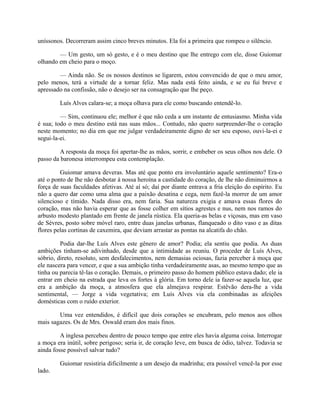 uníssonos. Decorreram assim cinco breves minutos. Ela foi a primeira que rompeu o silêncio.
— Um gesto, um só gesto, e é o meu destino que lhe entrego com ele, disse Guiomar
olhando em cheio para o moço.
— Ainda não. Se os nossos destinos se ligarem, estou convencido de que o meu amor,
pelo menos, terá a virtude de a tornar feliz. Mas nada está feito ainda, e se eu fui breve e
apressado na confissão, não o desejo ser na consagração que lhe peço.
Luís Alves calara-se; a moça olhava para ele como buscando entendê-lo.
— Sim, continuou ele; melhor é que não ceda a um instante de entusiasmo. Minha vida
é sua; todo o meu destino está nas suas mãos... Contudo, não quero surpreender-lhe o coração
neste momento; no dia em que me julgar verdadeiramente digno de ser seu esposo, ouvi-la-ei e
segui-la-ei.
A resposta da moça foi apertar-lhe as mãos, sorrir, e embeber os seus olhos nos dele. O
passo da baronesa interrompeu esta contemplação.
Guiomar amava deveras. Mas até que ponto era involuntário aquele sentimento? Era-o
até o ponto de lhe não desbotar à nossa heroína a castidade do coração, de lhe não diminuirmos a
força de suas faculdades afetivas. Até aí só; daí por diante entrava a fria eleição do espírito. Eu
não a quero dar como uma alma que a paixão desatina e cega, nem fazê-la morrer de um amor
silencioso e tímido. Nada disso era, nem faria. Sua natureza exigia e amava essas flores do
coração, mas não havia esperar que as fosse colher em sítios agrestes e nus, nem nos ramos do
arbusto modesto plantado em frente de janela rústica. Ela queria-as belas e viçosas, mas em vaso
de Sèvres, posto sobre móvel raro, entre duas janelas urbanas, flanqueado o dito vaso e as ditas
flores pelas cortinas de caxemira, que deviam arrastar as pontas na alcatifa do chão.
Podia dar-lhe Luís Alves este gênero de amor? Podia; ela sentiu que podia. As duas
ambições tinham-se adivinhado, desde que a intimidade as reuniu. O proceder de Luís Alves,
sóbrio, direto, resoluto, sem desfalecimentos, nem demasias ociosas, fazia perceber à moça que
ele nascera para vencer, e que a sua ambição tinha verdadeiramente asas, ao mesmo tempo que as
tinha ou parecia tê-las o coração. Demais, o primeiro passo do homem público estava dado; ele ia
entrar em cheio na estrada que leva os fortes à glória. Em torno dele ia fazer-se aquela luz, que
era a ambição da moça, a atmosfera que ela almejava respirar. Estêvão dera-lhe a vida
sentimental, — Jorge a vida vegetativa; em Luís Alves via ela combinadas as afeições
domésticas com o ruído exterior.
Uma vez entendidos, é difícil que dois corações se encubram, pelo menos aos olhos
mais sagazes. Os de Mrs. Oswald eram dos mais finos.
A inglesa percebeu dentro de pouco tempo que entre eles havia alguma coisa. Interrogar
a moça era inútil, sobre perigoso; seria ir, de coração leve, em busca de ódio, talvez. Todavia se
ainda fosse possível salvar tudo?
Guiomar resistiria dificilmente a um desejo da madrinha; era possível vencê-la por esse
lado.

 