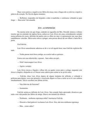 Duas vezes pairou a negativa nos lábios da moça; mas a língua não se atrevia a repetir a
palavra do coração. No fim de alguns instantes:
— Refletirei, respondeu ela beijando a mão à madrinha; e continuou voltando-se para
Jorge: — Boa noite! Até amanhã.

XVI - A CONFISSÃO
Na mesma noite em que Jorge, cedendo às sugestões de Mrs. Oswald, tentava o último
recurso que no entender da inglesa havia, achava-se Luís Alves em casa, comodamente sentado
numa poltrona de couro, defronte da janela com os olhos no mar e o pensamento nas suas duas
candidaturas vencidas. Meia-noite estava a pingar; uma pessoa descia de um tílburi e batia-lhe à
porta.
Era Estêvão.
Luís Alves naturalmente admirou-se de o ver ali àquela hora; mas Estêvão explicou-lhe
tudo.
— Venho passar meia hora contigo, ou a noite toda se quiseres.
Estava em casa aborrecido, a pensar... bem sabes em quê...
— Nela? interrompeu Luís Alves.
— Agora e sempre.
Luís Alves torceu o bigode e olhou três ou quatro vezes para o colega, enquanto este
tirava o chapéu e dispunha-se a ir buscar uma cadeira para sentar-se ao pé do outro.
— Estêvão, disse Luís Alves depois de alguns instantes de reflexão, e voltando a
poltrona para dentro, ouve-me primeiro e resolverás depois se ficas a noite ou se te vais embora
imediatamente. Talvez escolhas este último alvitre.
— Vais falar-me de Guiomar?
— Justamente.
Estêvão sentou-se defronte de Luís Alves. Seu coração batia apressado; dissera-se que
toda a sua vida pendia dos lábios do amigo. Houve um instante de silêncio.
— Nenhuma... nenhuma esperança então? murmurou Estêvão.
— Disseste a fatal palavra! exclamou Luís Alves. Sim, não tens nenhuma esperança.
— Mas... como sabes?

 