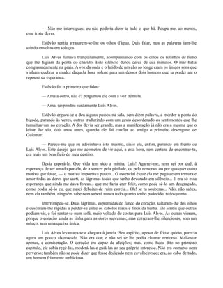 — Não me interrogues; eu não poderia dizer-te tudo o que há. Poupa-me, ao menos,
esse triste dever.
Estêvão sentiu arrasarem-se-lhe os olhos d'água. Quis falar, mas as palavras iam-lhe
saindo envoltas em soluços.
Luís Alves fumava tranqüilamente, acompanhando com os olhos os rolinhos de fumo
que lhe fugiam da ponta do charuto. Este silêncio durou cerca de dez minutos. O mar batia
compassadamente na praia. A voz da onda e o latido de um cão ao longe eram os únicos sons que
vinham quebrar a mudez daquela hora solene para um desses dois homens que ia perder até o
repouso da esperança.
Estêvão foi o primeiro que falou:
— Ama a outro, não é? perguntou ele com a voz trêmula.
— Ama, respondeu surdamente Luís Alves.
Estêvão ergueu-se e deu alguns passos na sala, sem dizer palavra, a morder a ponta do
bigode, parando às vezes, outras traduzindo com um gesto desordenado os sentimentos que lhe
tumultuavam no coração. A dor devia ser grande, mas a manifestação já não era a mesma que o
leitor lhe viu, dois anos antes, quando ele foi confiar ao amigo o primeiro desengano de
Guiomar.
— Parece-me que eu adivinhava isto mesmo, disse ele, enfim, parando em frente de
Luís Alves. Este desejo que me acometeu de vir aqui, a esta hora, sem certeza de encontrar-te,
era mais um benefício do meu destino.
Devia esperá-lo. Que vida tem sido a minha, Luís! Agarrei-me, nem sei por quê, à
esperança de ser amado por ela, de a vencer pela piedade, ou pelo remorso, ou por qualquer outro
motivo que fosse, — o motivo importava pouco... O essencial é que ela me pagasse em ternura e
amor todas as dores que curti, as lágrimas todas que tenho devorado em silêncio... E era só essa
esperança que ainda me dava forças... que me fazia crer feliz, como pode sê-lo um desgraçado,
como podia sê-lo eu, que nasci debaixo de ruim estrela... Oh! se tu souberas... Não, não sabes,
nem ela também, ninguém sabe nem saberá nunca tudo quanto tenho padecido, tudo quanto...
Interrompeu-se. Duas lágrimas, espremidas do fundo do coração, saltaram-lhe dos olhos
e desceram-lhe rápidas a perder-se entre os cabelos raros e finos da barba. Ele sentiu que outras
podiam vir, e foi sentar-se num sofá, meio voltado de costas para Luís Alves. As outras vieram,
porque o coração ainda as tinha para as dores supremas; mas correram-lhe silenciosas, sem um
soluço, sem uma queixa única.
Luís Alves levantara-se e chegara à janela. Seu espírito, apesar de frio e quieto, parecia
agora um pouco alvoroçado. Não era dor; e não sei se lhe podia chamar remorso. Mal-estar
apenas, e comiseração. O coração era capaz de afeições; mas, como ficou dito no primeiro
capítulo, ele sabia regê-las, moderá-las e guiá-las ao seu próprio interesse. Não era corrupto nem
perverso; também não se pode dizer que fosse dedicado nem cavalheiresco; era, ao cabo de tudo,
um homem friamente ambicioso.

 