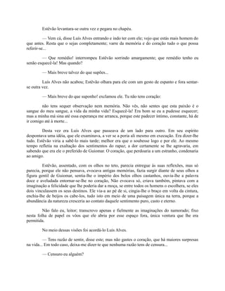 Estêvão levantara-se outra vez e pegara no chapéu.
— Vem cá, disse Luís Alves entrando e indo ter com ele; vejo que estás mais homem do
que antes. Resta que o sejas completamente; varre da memória e do coração tudo o que possa
referir-se...
— Que remédio! interrompeu Estêvão sorrindo amargamente; que remédio tenho eu
senão esquecê-la! Mas quando?
— Mais breve talvez do que supões...
Luís Alves não acabou; Estêvão olhara para ele com um gesto de espanto e fora sentarse outra vez.
— Mais breve do que suponho! exclamou ele. Tu não tens coração:
não tens sequer observação nem memória. Não vês, não sentes que esta paixão é o
sangue do meu sangue, a vida da minha vida? Esquecê-la! Era bom se eu a pudesse esquecer;
mas a minha má sina até essa esperança me arranca, porque este padecer íntimo, constante, há de
ir comigo até à morte...
Desta vez era Luís Alves que passeava de um lado para outro. Em seu espírito
despontava uma idéia, que ele examinava, a ver se a poria ali mesmo em execução. Era dizer-lhe
tudo. Estêvão viria a sabê-lo mais tarde; melhor era que o soubesse logo e por ele. Ao mesmo
tempo refletia na exaltação dos sentimentos do rapaz; a dor certamente se lhe agravaria, em
sabendo que era ele o preferido de Guiomar. O coração, que perdoaria a um estranho, condenaria
ao amigo.
Estêvão, assentado, com os olhos no teto, parecia entregue às suas reflexões, mas só
parecia, porque ele não pensava, evocava antigas memórias, fazia surgir diante de seus olhos a
figura gentil de Guiomar, sentia-lhe o império dos belos olhos castanhos, ouvia-lhe a palavra
doce e aveludada entornar-se-lhe no coração, Não evocava só, criava também, pintava com a
imaginação a felicidade que lhe poderia dar a moça, se entre todos os homens o escolhera, se eles
dois vinculassem os seus destinos. Ele via-a ao pé de si, cingia-lhe o braço em volta da cintura,
enchia-lhe de beijos os cabe-los, tudo isto em meio de uma paisagem única na terra, porque a
abundância da natureza cresceria ao contato daquele sentimento puro, casto e eterno.
Não falo eu, leitor; transcrevo apenas e fielmente as imaginações do namorado; fixo
nesta folha de papel os vôos que ele abria por esse espaço fora, única ventura que lhe era
permitida.
No meio dessas visões foi acordá-lo Luís Alves.
— Tens razão de sentir, disse este; mas não gastes o coração, que há maiores surpresas
na vida... Em todo caso, deixa-me dizer-te que nenhuma razão tens de censura...
— Censuro eu alguém?

 