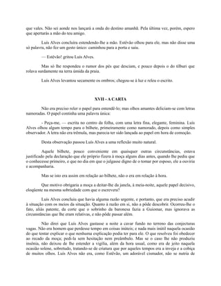 que vales. Não sei aonde nos lançará a onda do destino amanhã. Pela última vez, porém, espero
que apertarás a mão do teu amigo.
Luís Alves concluíra estendendo-lhe a mão. Estêvão olhou para ele, mas não disse uma
só palavra, não fez um gesto único: caminhou para a porta e saiu.
— Estêvão! gritou Luís Alves.
Mas só lhe respondeu o rumor dos pés que desciam, e pouco depois o do tílburi que
rolava surdamente na terra úmida da praia.
Luís Alves levantou secamente os ombros; chegou-se à luz e releu o escrito.

XVII - A CARTA
Não era preciso reler o papel para entendê-lo; mas olhos amantes deliciam-se com letras
namoradas. O papel continha uma palavra única:
- Peça-me, — escrita no centro da folha, com uma letra fina, elegante, feminina. Luís
Alves olhou algum tempo para o bilhete, primeiramente como namorado, depois como simples
observador. A letra não era trêmula, mas parecia ter sido lançada ao papel em hora de comoção.
Desta observação passou Luís Alves a uma reflexão muito natural.
Aquele bilhete, pouco conveniente em quaisquer outras circunstâncias, estava
justificado pela declaração que ele próprio fizera à moça alguns dias antes, quando lhe pediu que
o conhecesse primeiro, e que no dia em que o julgasse digno de o tomar por esposo, ele a ouviria
e acompanharia.
Mas se isto era assim em relação ao bilhete, não o era em relação à hora.
Que motivo obrigaria a moça a deitar-lhe da janela, à meia-noite, aquele papel decisivo,
eloqüente na mesma sobriedade com que o escrevera?
Luís Alves concluiu que havia alguma razão urgente, e portanto, que era preciso acudir
à situação com os meios da situação. Quanto à razão em si, não a pôde descobrir. Ocorreu-lhe o
fato, aliás patente, da corte que o sobrinho da baronesa fazia a Guiomar, mas ignorava as
circunstâncias que lhe eram relativas, e não pôde passar além.
Não direi que Luís Alves gastasse a noite a cavar fundo no terreno das conjecturas
vagas. Não era homem que perdesse tempo em coisas inúteis; e nada mais inútil naquela ocasião
do que tentar explicar o que nenhuma explicação podia ter para ele. O que resolveu foi obedecer
ao recado da moça; pedi-la sem hesitação nem preâmbulo. Mas se o caso lhe não produziu
insônia, não deixou de lhe estender a vigília, além da hora usual, como era de jeito naquela
ocasião solene, sobretudo, tratando-se de criatura que por aqueles tempos era a inveja e a cobiça
de muitos olhos. Luís Alves não era, como Estêvão, um adorável cismador, não se nutria de

 