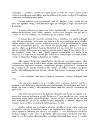 imaginações e devaneios, alimento que funde pouco ou nada, mas cismou algum tempo,
embebeu-se uma hora na contemplação ideal da mulher que ele soubera escolher. O sono chegou,
e o devaneio confundiu-se com o sonho.
Guiomar dormiria tão repousadamente como ele? Dormia; a noite, porém, fora-lhe
muito mais agitada e amarga, como era natural depois da declaração de Jorge e das insinuações
da madrinha.
A moça recolhera-se ao quarto, logo depois da declaração. As pessoas da casa nada
puderam ler-lhe no rosto, salvo a palidez repentina e o rubor que se lhe seguiu; mas, logo que ela
se achou só, deu toda a expansão aos sentimentos que até ali pudera conter.
O primeiro deles era o despeito; Guiomar sentia-se humilhada com aquela declaração,
assim feita, de emboscada e sobressalto, para arrancar-se-lhe um consentimento que o coração e
a índole repeliam. Nenhuma consulta, nenhuma autorização prévia; parecia-lhe que a tratavam
como ente absolutamente passivo, sem vontade nem eleição própria, destinado a satisfazer
caprichos alheios. As palavras da madrinha desmentiam esta suposição; mas, a notícia que ela
tinha da resolução da baronesa, neste negócio, diminuía muito o valor de tais palavras. Se era
uma campanha, como dissera Mrs. Oswald, queriam constrangê-la com aparências de
moderação, e o tempo que lhe deixavam para refletir era-o realmente para considerar, sozinha
consigo, na necessidade de pagar os benefícios que recebera.
Não a acusem de ter feito estas reflexões, logo que entrou no quarto, com os olhos
cintilantes e os lábios frios de cólera. Eram naturais; primeiramente porque supunha que o seu
casamento com Jorge estava deliberado e se realizaria, quaisquer que fossem as circunstâncias;
depois, porque a alma dela era melindrosa; não esquecia os benefícios recebidos, mas quisera
que lhos não lembrassem por meio de uma violência: fazê-lo, era o mesmo que lançar-lhos em
rosto.
— Não! murmurara enfim a moça, forçar-me, reduzir-me à condição de simples serva,
nunca.
Mas esta cólera apaziguou-se, e o coração venceu o coração. Guiomar recordou a
constante ternura da baronesa para com ela, a solicitude com que lhe satisfazia os seus menores
desejos, que eram ali ordens, e não combinava tamanho amor com a suposta violência que lhe
queria fazer.
Não tardou em arrepender-se das palavras incoerentes que lhe haviam fugido, e dos
sentimentos maus que atribuíra ao coração da baronesa. Cruzou as mãos no peito e ergueu o
pensamento ao céu, corno a pedir-lhe perdão. Guiomar, em meio das seduções da vida, que
tantas eram para ela e de todo lhe levavam os olhos, não perdera o sentimento religioso, nem
esquecera o que Lhe havia ensinado a fé ingênua e pura de sua mãe.
A cólera acabara, mas veio depois a luta entre a gratidão e o amor, - entre o noivo que
lhe propunha a afeição da madrinha e o que o seu próprio coração escolhera. Ela nem ousava
tirar as esperanças à baronesa, nem imolar as suas próprias, — e uma de duas coisas era preciso
que fizesse naquela solene ocasião. O que sentiu e pensou foi longo e cruel; mas se tal duelo
podia travar-se-lhe na alma, não era duvidoso o resultado. O resultado devia ser um. A vontade e

 