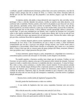 a ambição, quando verdadeiramente dominam, podem lutar com outros sentimentos, mas hão de
sempre vencer, porque elas são as armas do forte, e a vitória é dos fortes. Guiomar tinha de
decidir por um dos dois homens que lhe propunha o seu destino; elegeu o que lhe falava ao
coração.
A resposta, porém, não podia a moça demorá-la nem esquivá-la, não convinha, talvez,
prolongar a luta e a dúvida. Quando isto pensou, veiolhe ao espírito uma idéia decisiva, a de
confessar tudo à madrinha. Hesitou, porém, entre fazê-lo ela própria ou por boca de Luís Alves,
cujas palavras, apontadas acima, trazia escritas na memória. Preferia este meio; mas não lhe
bastava preferi-lo, era mister realizá-lo, e para isso só dois modos tinha, escrever-lhe ou falar-lhe.
O segundo podia não ser tão pronto, e talvez falhasse ocasião apropriada; adotou o primeiro, e
recuou logo. A carta seria mandada por um fâmulo, mas o espírito de Guiomar era a tal ponto
sobre si que repeliu semelhante intervenção. A janela estava aberta; dali viu luz na sala de Luís
Alves e a sombra do moço, que passeava de um lado para outro. Ocorreu-lhe então a idéia que
pôs por obra, conforme ficou dito no capítulo anterior.
Tal é a história daquela palavra escrita rapidamente numa folha de papel. Apesar da
declaração de Luís Alves e das circunstâncias em que a moça se achou, o leitor facilmente
compreenderá que ela não a escreveu sem pelejar consigo mesma, sem vacilar muito entre a
repugnância e a necessidade. Afinal foram vencidos os escrúpulos, que é tanta vez o seu destino
deles, e força é dizer que não os vencem nunca de graça, porque eles falam, arrazoam, obstam o
mais que podem, mas é vulgar passarem-lhes por cima.
A moça entretanto, apenas lançara a carta, arrependeu-se; a dignidade teve remorsos; a
consciência quase a acusava de uma ação vil. Era tarde, a carta chegara a seu destino.
Na manhã seguinte, a baronesa acordou mais alegre que de costume. Cuidara ver em
Guiomar, na noite anterior, alguma coisa que só lhe pareceu enleio natural da situação. Guiomar
erguera-se tarde; a manhã estava chuvosa e a madrinha não deu o seu passeio. A moça foi beijarlhe a mão e a face, como costumava, e receber dela o ósculo materno. O rosto parecia cansado
mas um véu de afetada alegria disfarçava-lhe a expressão natural, à semelhança das posturas de
toucador, de maneira que a baronesa, pouco ledora de fisionomias, não discerniu naquela a
verdade da impostura. Impostura, digo eu, devendo entender-se que é honesta e reta, porque a
intenção da moça não era mais do que não amargurar a madrinha, e tirar-lhe motivo a qualquer
aflição antecipada.
— Dormiu bem a minha rainha de Inglaterra? perguntou Mrs.
Oswald, pondo-lhe familiarmente as mãos nos ombros.
— A sua rainha de Inglaterra não tem coroa, respondeu Guiomar com um sorriso
contrafeito.
Pela volta do meio-dia, recebeu a baronesa uma carta de Luís Alves.
Abriu-a e leu-a. O advogado pedia-lhe a mão de Guiomar. Poucas linhas, corteses,
símplices, naturais, feitas por quem parecia senhor da situação.

 