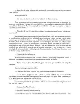 — Mrs, Oswald, disse a baronesa à sua dama de companhia que se achava na mesma
sala, leia isto.
A inglesa obedeceu.
— Isto não quer dizer nada, observou ela depois de alguns instantes.
É um pretendente mais; devemos crer, porém, que são muitos, e que se os outros não lhe
escrevem cartas destas, é porque são menos afoitos. A senhora baronesa pensa que os olhos de
sua afilhada são inocentes? continuou a inglesa sorrindo. Eu cuido que devem estar carregados
de crimes, e que há mortos...
— Mas não vê, Mrs. Oswald, interrompeu a baronesa, que esse homem parece estar
autorizado?
Mrs. Oswald calou-se como quem refletia. Logo depois expôs uma série de argumentos
e considerações, se não graves em substância, pelo menos nas roupas com que ela os vestia,
umas roupas seriamente britânicas, como as não talharia melhor a melhor tesoura da Câmara dos
Comuns", Toda ela dava ares de um argumento vivo e sem réplica. Havia em seus cabelos, entre
louro e branco, toda a rigidez de um silogismo; cada narina parecia uma ponta de um dilema. A
conclusão de tudo é que nada estava perdido, e que a felicidade de Jorge era coisa não só
possível, mas até provável, uma vez que a baronesa mostrasse, — era o essencial, — certa
resolução de ânimo muito útil e até indispensável naquela ocasião. Mrs. Oswald oferecia-se para
ir chamar a moça imediatamente.
— Pois vá, vá, disse a baronesa.
A inglesa saiu dali e foi ter com Guiomar. Quando a viu de longe compôs um sorriso, e
Guiomar, vendo-a sorrir, sentiu como que um movimento interno de repulsa.
— Venho buscá-la, disse Mrs. Oswald, para uma coisa que a senhora está longe de
imaginar.
Guiomar interrogou-a com os olhos.
— Para casar! exclamou Guiomar sem compreender a intenção da mensageira.
— Nada menos, respondeu esta. Admira-se, não? Também eu; e sua madrinha
igualmente. Mas há quem tenha o mau gosto de apaixonar-se por seus belos olhos, e a afronta de
a vir pedir, como se se pedissem as estrelas do céu...
Guiomar compreendeu de que se tratava. Olhou desdenhosamente para a inglesa, e disse
em tom seco e breve:
— Mas, conclua, Mrs. Oswald.
— A senhora baronesa manda chamá-la.
Guiomar dispôs-se a ir ter com a madrinha; Mrs. Oswald fê-la parar um instante, e com

 