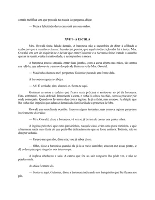 a mais melíflua voz que possuía na escala da garganta, disse:
— Toda a felicidade desta casa está em suas mãos.

XVIII - A ESCOLA
Mrs. Oswald tinha falado demais. A baronesa não a incumbira de dizer à afilhada a
razão por que a mandava chamar. Aconteceu, porém, que aquela indiscrição não foi a única. Mrs.
Oswald, em vez de esquivar-se e deixar que entre Guiomar e a baronesa fosse tratado o assunto
que as ia reunir, cedeu à curiosidade, e acompanhou a moça.
A baronesa estava sentada, entre duas janelas, com a carta aberta nas mãos, tão atenta
em relê-la, que não ouviu o rumor dos pés de Guiomar e de Mrs. Oswald.
— Madrinha chamou-me? perguntou Guiomar parando em frente dela.
A baronesa ergueu a cabeça.
— Ah! É verdade; sim; chamei-te. Senta-te aqui.
Guiomar arrastou a cadeira que ficava mais próxima e sentou-se ao pé da baronesa.
Esta, entretanto, havia dobrado lentamente a carta, e tinha os olhos no chão, como a procurar por
onde começaria. Quando os levantou deu com a inglesa. Ia já a falar, mas estacou. A afeição que
lhe tinha não impediu que achasse demasiada familiaridade a presença de Mrs.
Oswald em semelhante ocasião. Esperou alguns instantes; mas como a inglesa parecesse
inteiramente distraída:
— Mrs. Oswald, disse a baronesa, vá ver se já deram de comer aos passarinhos.
A inglesa percebeu que estes passarinhos, naquele caso, eram uma pura metáfora, e que
a baronesa nada mais fazia do que pedir-lhe delicadamente que se fosse embora. Todavia, não se
deu por achada.
— Parece-me que não, disse ela; vou já saber disso.
— Olhe, disse a baronesa quando ela já ia a meio caminho; encoste-me essas portas, e
dê ordem para que ninguém nos interrompa.
A inglesa obedeceu e saiu. A careta que fez ao sair ninguém lha pôde ver, e não se
perdeu nada.
As duas ficaram sós.
— Senta-te aqui, Guiomar, disse a baronesa indicando um banquinho que lhe ficava aos
pés.

 