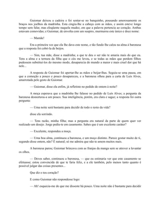 Guiomar deixou a cadeira e foi sentar-se no banquinho, pousando amorosamente os
braços nos joelhos da madrinha. Esta cingiu-lhe a cabeça com as mãos, e assim esteve longo
tempo sem falar, mas eloqüente naquela mudez, em que a palavra pertencia ao coração. Ambas
estavam comovidas; e Guiomar, de envolta com um suspiro, murmurou este único e doce nome:
— Mamãe!
Era a primeira vez que ela lhe dava este nome, e tão fundo lhe calou na alma à baronesa
que a resposta foi cobri-la de beijos.
— Sim, tua mãe, disse a madrinha; a que te deu o ser não te amaria mais do que eu.
Tens a alma e a ternura da filha que o céu me levou, e se todas as mães que perdem filhos
pudessem substituí-los do mesmo modo, desaparecia do mundo a maior e mais cruel dor que há
nele...
A resposta de Guiomar foi apertar-lhe as mãos e beijar-lhas. Seguiu-se uma pausa, em
que a comoção a pouco e pouco desapareceu, e a baronesa olhou para a carta de Luís Alves,
amarrotada pelo gesto de Guiomar.
— Guiomar, disse ela enfim, já refletiste no pedido de ontem à noite?
A moça esperava que a madrinha lhe falasse no pedido de Luís Alves; a pergunta da
baronesa desnorteou-a um pouco. Sua inteligência, porém, era clara e sagaz; a resposta foi outra
pergunta:
— Uma noite será bastante para decidir de todo o resto da vida?
disse ela sorrindo.
— Tens razão, minha filha; mas a pergunta era natural da parte de quem quer ver
realizado um desejo. Jorge pediu-te em casamento. Sabes que é um excelente caráter?
— Excelente, respondeu a moça.
— Uma boa alma, continuou a baronesa, e um moço distinto. Parece gostar muito de ti,
segundo disse ontem, não? É natural; só me admira que não te amem muitos mais.
A baronesa parou; Guiomar brincava com as franjas da manga sem se atrever a levantar
os olhos.
— Deves saber, continuou a baronesa, — que eu estimaria ver que este casamento se
efetuasse; estou convencida de que te faria feliz, e a ele também, pelo menos tanto quanto é
possível julgar das coisas presentes...
Que diz o teu coração?
E como Guiomar não respondesse logo:
— Ah! esquecia-me do que me disseste há pouco. Uma noite não é bastante para decidir

 