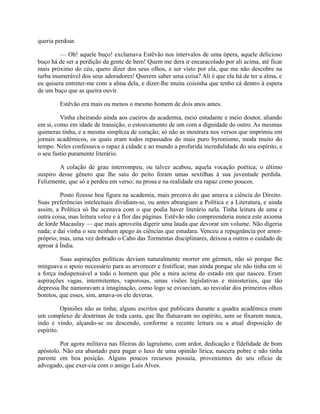 queria perdoar.
— Oh! aquele buço! exclamava Estêvão nos intervalos de uma ópera, aquele delicioso
buço há de ser a perdição da gente de bem! Quem me dera ir encaracolado por ali acima, até ficar
mais próximo do céu, quero dizer dos seus olhos, e ser visto por ela, que me não descobre na
turba inumerável dos seus adoradores! Querem saber uma coisa? Ali é que ela há de ter a alma, e
eu quisera entreter-me com a alma dela, e dizer-lhe muita coisinha que tenho cá dentro à espera
de um buço que as queira ouvir.
Estêvão era mais ou menos o mesmo homem de dois anos antes.
Vinha cheirando ainda aos cueiros da academia, meio estudante e meio doutor, aliando
em si, como em idade de transição, o estouvamento de um com a dignidade do outro. As mesmas
quimeras tinha, e a mesma simpleza de coração; só não as mostrara nos versos que imprimiu em
jornais acadêmicos, os quais eram todos repassados do mais puro byronismo, moda muito do
tempo. Neles confessava o rapaz à cidade e ao mundo a profurida incredulidade do seu espírito, e
o seu fastio puramente literário.
A colação de grau interrompeu, ou talvez acabou, aquela vocação poética; o último
suspiro desse gênero que lhe saiu do peito foram umas sextilhas à sua juventude perdida.
Felizmente, que só a perdeu em verso; na prosa e na realidade era rapaz como poucos.
Posto fizesse boa figura na academia, mais prezava do que amava a ciência do Direito.
Suas preferências intelectuais dividiam-se, ou antes abrangiam a Política e a Literatura, e ainda
assim, a Política só lhe acenava com o que podia haver literário nela. Tinha leitura de uma e
outra coisa, mas leitura veloz e à flor das páginas. Estêvão não compreenderia nunca este axioma
de lorde Macaulay — que mais aproveita digerir uma lauda que devorar um volume. Não digeria
nada; e daí vinha o seu nenhum apego às ciências que estudara. Venceu a repugnância por amorpróprio; mas, uma vez dobrado o Cabo das Tormentas disciplinares, deixou a outros o cuidado de
aproar à Índia.
Suas aspirações políticas deviam naturalmente morrer em gérmen, não só porque lhe
minguava o apoio necessário para as arvorecer e frutificar, mas ainda porque ele não tinha em si
a força indispensável a todo o homem que põe a mira acima do estado em que nasceu. Eram
aspirações vagas, intermitentes, vaporosas, umas visões legislativas e ministeriais, que tão
depressa lhe namoravam a imaginação, como logo se esvaeciam, ao resvalar dos primeiros olhos
bonitos, que esses, sim, amava-os ele deveras.
Opiniões não as tinha; alguns escritos que publicara durante a quadra acadêmica eram
um complexo de doutrinas de toda casta, que lhe flutuavam no espírito, sem se fixarem nunca,
indo e vindo, alçando-se ou descendo, conforme a recente leitura ou a atual disposição de
espírito.
Por agora militava nas fileiras do lagruísmo, com ardor, dedicação e fidelidade de bom
apóstolo. Não era abastado para pagar o luxo de uma opinião lírica; nascera pobre e não tinha
parente em boa posição. Alguns poucos recursos possuía, provenientes do seu ofício de
advogado, que exer-cia com o amigo Luís Alves.

 