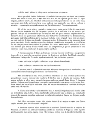 — Falas sério? Não creio; não e esse o sentimento do teu coração.
Vê-se que não é. Queres iludir-me e a ti também. Percebo que o não amas; não o amaste
nunca. Mas amas ao outro, não é? Que tem isso? Não me dá o prazer que eu teria se... Que
importa, se fores feliz? A tua felicidade está acima das minhas preferências. Era um sonho meu;
desejava-o com todas as forças; faria o que pudesse para alcançá-lo; mas não se violenta o
coração, — um coração, sobretudo, como o teu! Escolhes o outro? Pois casarás com ele.
Vê o leitor que a palavra esperada, a palavra que a moça sentia vir-lhe do coração aos
lábios e querer rompê-los, não foi ela quem a proferiu, foi a madrinha; e se leu atento o que
precede verá que era isso mesmo o que ela desejava. Mas por que o nome de Jorge lhe roçou os
lábios? A moça não queria iludir a baronesa, mas traduzir-lhe infielmente a voz de seu coração,
para que a madrinha conferisse, por si mesma, a tradução com o original. Havia nisto um pouco
de meio indireto, de tática, de afetação, estou quase a dizer de hipocrisia, se não tomassem à má
parte o vocábulo. Havia, mas isto mesmo lhes dirá que esta Guiomar, sem perder as excelências
de seu coração, era do barro comum de que Deus fez a nossa pouco sincera humanidade; e lhes
dirá também que, apesar de seus verdes anos, ela compreendia já que as aparências de um
sacrifício valem mais, muita vez, do que o próprio sacrifício.
A baronesa acabara de falar. A alegria do rosto de Guiomar confirmou a sua primeira
impressão, e se a escolha era contrária ao que ela desejava, a satisfação da afilhada pagou-lhe
tudo quanto ela ia perder. Era assim aquela alma de mãe; boa, dedicada e generosa.
— Oh! madrinha! obrigada! exclamou a moça. Não me fica odiando?
— Oh! exclamou a baronesa com um tom de repreensão.
E puxou-a para si, e abraçou-a com amor. Guiomar correspondeu ao movimento, e as
duas confundiram as suas alegrias íntimas e afeições sinceras.
Mrs. Oswald viu-as daí a pouco, risonhas e entendidas. Era fácil concluir qual dos dois
pretendentes vencera; Guiomar não receberia de tão boa cara o sobrinho da baronesa. Tudo
estava acabado; e talvez que a sua própria pessoa padecera naquele lance último. A baronesa
pedira a Guiomar que lhe explicasse a que padecimentos aludira, mas a moça preferiu não dizer
nada, não só por não afligir a madrinha, como por não dar um aspecto de rivalidade à situação
entre ela e Mrs. Oswald.
A escolha estava feita, o consentimento dado. A baronesa respondeu nessa mesma tarde
ao pretendente feliz. Estêvão teria manifestado ruidosamente toda a alegria que semelhante
resposta lhe causara; sua alma apaixonada e exuberante contaria a Deus e aos homens aquela
imensa fortuna.
Luís Alves encerrou o prazer, aliás grande, dentro de si; pensou na moça e no futuro
alguns instantes, mas não falou deles a ninguém.
A baronesa escreveu nesse mesmo dia ao sobrinho, comunicando-lhe a resposta de
Guiomar. Os leitores não terão dificuldade de admitir que o coração de Jorge não sentiu o golpe
profundamente, mas sentiu alguma coisa. Não foi nessa noite à casa da tia; não foi também na

 