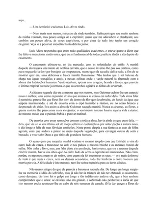 anjo...
— Um demônio! exclamou Luís Alves rindo.
— Nem mais nem menos, retrucou ela rindo também. Saiba pois que sou muito senhora
da minha vontade, mas pouco amiga de a exprimir; quero que me adivinhem e obedeçam; sou
também um pouco altiva, às vezes caprichosa, e por cima de tudo isto tenho um coração
exigente. Veja se é possível encontrar tanto defeito junto.
Luís Alves respondeu que eram tudo qualidades excelentes, e esteve quase a dizer que
lhe faltava mencionar ainda outra, que era a fundamental de todas; preferiu aludir a ela depois do
casamento.
O casamento efetuou-se, no dia marcado, com as solenidades do estilo. A manhã
daquele dia trajava um manto de neblina cerrada, que o nosso inverno lhe pôs aos ombros, como
para resguardá-la do rigor benigno da temperatura, manto que ela sacudiu dali a nada, a fim de se
mostrar qual era, uma deliciosa e fresca manhã fluminense. Não tardou que o sol batesse de
chapa nas águas tranqüilas e azuis, e nessas colinas onde o verde natural ia alternado com a
alvura das habitações humanas. Vento nenhum; apenas uma aragem, branda e fresca, que parecia
o último respirar da noite já remota, e que só a trechos agitava as folhas do arvoredo.
A chácara naquele dia era a mesma que nos outros, mas Guiomar achou-lhe um aspecto
novo e melhor, uma como expansão divina que animaca as coisas em redor dela. Toda alma feliz
é panteísta; parece-lhe que Deus lhe sorri de dentro da flor que desabrocha, do fundo da água que
serpeia murmurando, e até de envolta com o cipó humilde e rústico, ou no seixo bronco e
desprezado do chão. Era assim a alma de Guiomar naquela manhã. Nunca as árvores, as flores, a
grama rasteira lhe pareceram mais vicejantes; o sentimento interno hauria aquela vida exterior,
do mesmo modo que o pulmão bebia o puro ar matinal.
De envolta com essas sensações comuns a toda a alma, havia ainda as que eram dela, —
dela, que via ali o seu último sol de moça solteira e contemplava por antecipação a aurora nova,
o dia longo e feliz de suas férvidas ambições. Neste ponto despia a sua fantasia as asas de folha
agreste, com que andara a pairar no meio daquela vegetação, para envergar outras de seda e
brocado, e voar sabe Deus a que sítios de grandeza humana.
O acaso quis que naquela manhã vestisse o mesmo roupão com que Estêvão a vira do
outro lado da cerca, e trouxesse no colo e nos pulsos o mesmo broche e os mesmos botões de
safira. Não tinha o livro; mas, em falta desta circunstância, havia outra, que era a mesma daquela
célebre manhã, havia uns olhos que do outro lado da cerca a espreitavam namorados. Não eram,
porém, os mesmos; eram os do noivo, com quem ela foi encontrar os seus; — e o mais doloroso
de tudo é que nem a cerca, nem os demais acessórios, nada lhe lembrou o outro homem que
morria por ela, A felicidade é isto mesmo; raro lhe sobra memória para as dores alheias.
Não menos alegre do que ela parecia a baronesa naquele dia. De longe em longe surgialhe na memória a idéia do sobrinho, mas já não havia tristeza de não ter efetuado o casamento,
como desejara; tão leve foi o golpe em Jorge e tão indiferente andava ele, que a boa senhora
compreendeu que o amor, se existira, não era grande, e sobretudo não perdurou; a idéia de que
isto mesmo podia acontecer-lhe ao cabo de seis semanas de casado, fê-la dar graças a Deus do

 