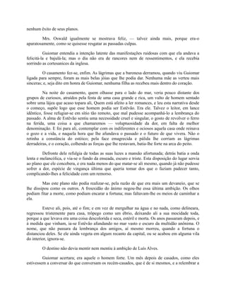 nenhum êxito de seus planos.
Mrs. Oswald igualmente se mostrava feliz, — talvez ainda mais, porque era-o
aparatosamente, como se quisesse resgatar as passadas culpas.
Guiomar entendia a intenção latente das manifestações ruidosas com que ela andava a
felicitá-la e bajulá-la; mas o dia não era de rancores nem de ressentimentos, e ela recebia
sorrindo as cortesanices da inglesa.
O casamento fez-se, enfim. As lágrimas que a baronesa derramou, quando viu Guiomar
ligada para sempre, foram as mais belas jóias que lhe podia dar. Nenhuma mãe as verteu mais
sinceras; e, seja dito em honra de Guiomar, nenhuma filha as recebeu mais dentro do coração.
Na noite do casamento, quem olhasse para o lado do mar, veria pouco distante dos
grupos de curiosos, atraídos pela festa de uma casa grande e rica, um vulto de homem sentado
sobre uma lájea que acaso topara ali, Quem está afeito a ler romances, e leu esta narrativa desde
o começo, supõe logo que esse homem podia ser Estêvão. Era ele. Talvez o leitor, em lance
idêntico, fosse refugiar-se em sítio tão remoto, que mal pudesse acompanhá-lo a lembrança do
passado. A alma de Estêvão sentiu uma necessidade cruel e singular, o gosto de revolver o ferro
na ferida, uma coisa a que chamaremos — voluptuosidade da dor, em falta de melhor
denominação. E foi para ali, contemplar com os indiferentes e ociosos aquela casa onde reinava
o gozo e a vida, e naquela hora que lhe afundava o passado e o futuro de que vivera. Não o
retinha a constância do estóico; pela face emagrecida e pálida lhe corriam as lágrimas
derradeiras, e o coração, colhendo as forças que lhe restavam, batia-lhe forte na arca do peito.
Defronte dele refulgia de todas as suas luzes a mansão afortunada; detrás batia a onda
lenta e melancólica, e via-se o fundo da enseada, escuro e triste. Esta disposição do lugar servia
ao plano que ele concebera, e era nada menos do que matar-se ali mesmo, quando já não pudesse
sofrer a dor, espécie de vingança última que queria tomar dos que o faziam padecer tanto,
complicando-lhes a felicidade com um remorso.
Mas este plano não podia realizar-se, pela razão de que era mais um devaneio, que se
lhe dissipou como os outros. A frouxidão do ânimo negou-lhe essa última ambição. Os olhos
podiam fitar a morte, como podiam encarar a fortuna; mas faltavam-lhe os meios de caminhar a
ela.
Esteve ali, pois, até o fim; e em vez de mergulhar na água e no nada, como delineara,
regressou tristemente para casa, trôpego como um ébrio, deixando ali a sua mocidade toda,
porque a que levava era uma coisa descolorida e seca, estéril e morta. Os anos passaram depois, e
à medida que vinham, ia-se Estêvão afundando no mar vasto e escuro da multidão anônima. O
nome, que não passara da lembrança dos amigos, aí mesmo morreu, quando a fortuna o
distanciou deles. Se ele ainda vegeta em algum recanto da capital, ou se acabou em alguma vila
do interior, ignora-se.
O destino não devia mentir nem mentiu à ambição de Luís Alves.
Guiomar acertara; era aquele o homem forte. Um mês depois de casados, como eles
estivessem a conversar do que conversam os recém-casados, que é de si mesmos, e a relembrar a

 