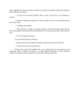 curta campanha do namoro, Guiomar confessou ao marido que naquela ocasião lhe conhecera
todo o poder da sua vontade.
— Vi que você era homem resoluto, disse a moça a Luís Alves, que, assentado, a
escutava.
— Resoluto e ambicioso, ampliou Luís Alves sorrindo; você deve ter percebido que sou
uma e outra coisa.
— A ambição não é defeito.
— Pelo contrario, é virtude; eu sinto que a tenho, e que hei de fazê-la vingar. Não me
fio só na mocidade e na força moral; fio-me também em você, que há de ser para mim uma força
nova.
— Oh! sim! exclamou Guiomar.
E com um modo gracioso continuou:
— Mas que me dá você em paga? um lugar na câmara? uma pasta de ministro?
— O lustre do meu nome, respondeu ele.
Guiomar, que estava de pé defronte dele, com as mãos presas nas suas, deixou-se cair
lentamente sobre os joelhos do marido, e as duas ambições trocaram o ósculo fraternal.
Ajustavam-se ambas, como se aquela luva tivesse sido feita para aquela mão.

 