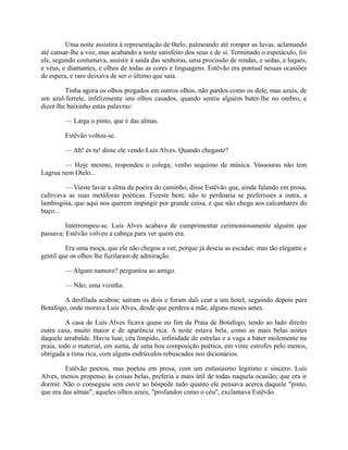 Uma noite assistira à representação de 0telo, palmeando até romper as luvas, aclamando
até cansar-lhe a voz, mas acabando a noite satisfeito dos seus e de si. Terminado o espetáculo, foi
ele, segundo costumava, assistir à saída das senhoras, uma procissão de rendas, e sedas, e leques,
e véus, e diamantes, e olhos de todas as cores e linguagens. Estêvão era pontual nessas ocasiões
de espera, e raro deixava de ser o último que saía.
Tinha agora os olhos pregados em outros olhos, não pardos como os dele, mas azuis, de
um azul-ferrete, infelizmente uns olhos casados, quando sentiu alguém bater-lhe no ombro, e
dizer-lhe baixinho estas palavras:
— Larga o pinto, que é das almas.
Estêvão voltou-se.
— Ah! és tu! disse ele vendo Luís Alves. Quando chegaste?
— Hoje mesmo, respondeu o colega; venho sequioso de música. Vassouras não tem
Lagrua nem Otelo...
— Vieste lavar a alma da poeira do caminho, disse Estêvão que, ainda falando em prosa,
cultivava as suas metáforas poéticas. Fizeste bem; não te perdoaria se preferisses a outra, a
lambisgóia, que aqui nos querem impingir por grande coisa, e que não chega aos calcanhares do
buço...
Interrompeu-se. Luís Alves acabava de cumprimentar cerimoniosamente alguém que
passava; Estêvão volveu a cabeça para ver quem era.
Era uma moça, que ele não chegou a ver, porque já descia as escadas; mas tão elegante e
gentil que os olhos lhe fuzilaram de admiração.
— Algum namoro? perguntou ao amigo.
— Não; uma vizinha.
A desfilada acabou; saíram os dois e foram dali cear a um hotel, seguindo depois para
Botafogo, onde morava Luís Alves, desde que perdera a mãe, alguns meses antes.
A casa de Luís Alves ficava quase no fim da Praia de Botafogo, tendo ao lado direito
outra casa, muito maior e de aparência rica. A noite estava bela, como as mais belas noites
daquele arrabalde. Havia luar, céu límpido, infinidade de estrelas e a vaga a bater molemente na
praia, todo o material, em suma, de uma boa composição poética, em vinte estrofes pelo menos,
obrigada a rima rica, com alguns esdrúxulos rebuscados nos dicionários.
Estêvão poetou, mas poetou em prosa, com um entusiasmo legitimo e sincero. Luís
Alves, menos propenso às coisas belas, preferia a mais útil de todas naquela ocasião, que era ir
dormir. Não o conseguiu sem ouvir ao hóspede tudo quanto ele pensava acerca daquele "pinto,
que era das almas", aqueles olhos azuis, "profundos como o céu", exclamava Estêvão.

 