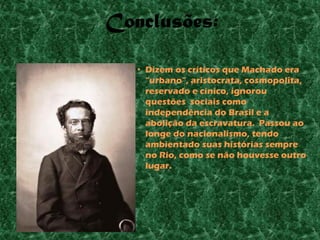 Conclusões:

   • Dizem os críticos que Machado era
     “urbano”, aristocrata, cosmopolita,
     reservado e cínico, ignorou
     questões sociais como
     independência do Brasil e a
     abolição da escravatura. Passou ao
     longe do nacionalismo, tendo
     ambientado suas histórias sempre
     no Rio, como se não houvesse outro
     lugar.
 