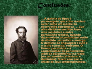 Conclusões:

• ... A galeria de tipos e
  personagens que criou revela o
  autor como um mestre da
  observação psicológica. ... Sua
  obra divide-se em duas fases,
  uma romântica e outra
  parnasiano-realista, quando
  desenvolveu inconfundível estilo
  desiludido, sarcástico e amargo.
  O domínio da linguagem é sutil e
  o estilo é preciso, reticente. O
  Humor pessimista e a
  complexidade do pensamento,
  além da desconfiança na razão
  (no seu sentido cartesiano e
  iluminista), fazem com que se
  afaste de seus contemporâneos. “
 