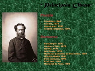 • Principais Obras:
Poesia
•   Crisálidas, 1864.
•   Falenas, 1870
•   Americanas, 1985
•   Poesias completas, 1901.



Romance
•   Ressureição, 1872
•   A mão e a luva, 1874
•   Helena, 1876
•   Iaiá Garcia, 1978
•   Memórias póstumas de Brás cubas, 1881
•   Quincas Borba, 1891
•   Dom casmurro, 1899
•   Esaú Jacó, 1904
•   Memorial de Aires, 1908
 