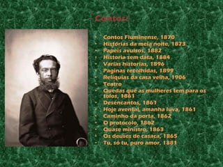 Contos:

•   Contos Fluminense, 1870
•   Histórias da meia noite, 1873
•   Papeis avulsos, 1882
•   Historia sem data, 1884
•   Varias historias, 1896
•   Paginas recolhidas, 1899
•   Relíquias da casa velha, 1906
•   Teatro
•   Quedas que as mulheres tem para os
    tolos, 1861
•   Desencantos, 1861
•   Hoje avental, amanha luva, 1861
•   Caminho da porta, 1862
•   O protocolo, 1862
•   Quase ministro, 1863
•   Os deuses de casaca, 1865
•   Tu, só tu, puro amor, 1881
 