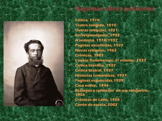 • Algumas obras póstumas
•   Critica, 1910
•   Teatro coligido, 1910
•   Outras relíquias, 1921
•   Correspondência, 1932
•   A semana, 1914/1937
•   Paginas escolhidas, 1921
•   Novas relíquias, 1962
•   Crônicas, 1987
•   Contos fluminenses- 2º volume, 1937
•   Critica literária, 1937
•   Critica teatral, 1937
•   Historias românticas, 1937
•   Paginas esquecidas,1939
•   Casa velha , 1944
•   Diálogos e reflexões de um relojoeiro,
    1956
•   Crônicas de Lélio, 1958
•   Conto de escola, 2002
 