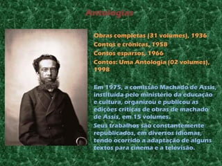 Antologias

•   Obras completas (31 volumes), 1936
•   Contos e crônicas, 1958
•   Contos esparsos, 1966
•   Contos: Uma Antologia (02 volumes),
    1998

•   Em 1975, a comissão Machado de Assis,
    instituída pelo ministério da educação
    e cultura, organizou e publicou as
    edições criticas de obras de machado
    de Assis, em 15 volumes.
•   Seus trabalhos são constantemente
    republicados, em diversos idiomas,
    tendo ocorrido a adaptação de alguns
    textos para cinema e a televisão.
 