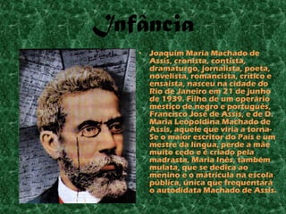 Infância
   •   Joaquim Maria Machado de
       Assis, cronista, contista,
       dramaturgo, jornalista, poeta,
       novelista, romancista, crítico e
       ensaísta, nasceu na cidade do
       Rio de Janeiro em 21 de junho
       de 1939. Filho de um operário
       mestiço de negro e português,
       Francisco José de Assis, e de D.
       Maria Leopoldina Machado de
       Assis, aquele que viria a torna-
       Se o maior escritor do País e um
       mestre da língua, perde a mãe
       muito cedo e é criado pela
       madrasta, Maria Inês, também
       mulata, que se dedica ao
       menino e o matricula na escola
       pública, única que frequentará
       o autodidata Machado de Assis.
 
