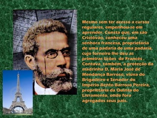 •   Mesmo sem ter acesso a cursos
    regulares, empenhou-se em
    aprender. Consta que, em são
    Cristóvão, conheceu uma
    senhora francesa, proprietária
    de uma padaria de uma padaria,
    cujo forneiro lhe deu as
    primeiras lições de Francês .
    Contava, também, a proteção da
    madrinha D. Maria José de
    Mendonça Barroso, viúva do
    Brigadeiro e Senador do
    Império Bento Barroso Pereira,
    proprietária da Quinta do
    Livramento, onde fora
    agregados seus pais.
 