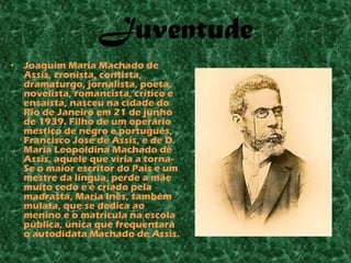 Juventude
• Joaquim Maria Machado de
  Assis, cronista, contista,
  dramaturgo, jornalista, poeta,
  novelista, romancista, crítico e
  ensaísta, nasceu na cidade do
  Rio de Janeiro em 21 de junho
  de 1939. Filho de um operário
  mestiço de negro e português,
  Francisco José de Assis, e de D.
  Maria Leopoldina Machado de
  Assis, aquele que viria a torna-
  Se o maior escritor do País e um
  mestre da língua, perde a mãe
  muito cedo e é criado pela
  madrasta, Maria Inês, também
  mulata, que se dedica ao
  menino e o matricula na escola
  pública, única que frequentará
  o autodidata Machado de Assis.
 