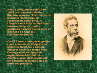 •   Aos 16 anos, publica em 12-01-
    1855 seu primeiro trabalho
    literário, o poema “Ela”, na revista
    Marmota Fluminense, de
    Francisco de Paula Brito. A
    Livraria Paula Brito acolhia novos
    talentos da época, tendo
    publicado o citado poema feito de
    Machado de Assis seu
    colaborador efetivo.

•   Com 17 anos, consegue emprego
    como aprendiz de tipógrafo na
    Imprensa Nacional, e começa
    escrever durante o tempo livre.
    Conhece o então diretor do
    órgão, Manuel António de
    Almeida, autor de Memórias de
    um Sargento de Milícias, que se
    torna seu professor.
 