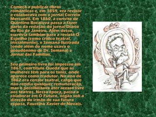•   Começa a publicar obras
    românticas e, em 1859, era revisor
    e colaborava com o jornal Correio
    Mercantil. Em 1860, a convite de
    Quintino Bocaiuva passa a fazer
    parte da redação do jornal Diário
    do Rio de Janeiro. Além desse,
    escrevia também para a revista O
    Espelho (como crítico teatral,
    inicialmente), e Semana Ilustrada
    (onde além do nome usava o
    pseudônimo de Dr. Semana) e
    Jornal das Famílias.

•   Seu primeiro livro foi impresso em
    1861, com título Queda que as
    mulheres têm para os tolos, onde
    aparece como tradutor. No ano de
    1862 era censor teatral, cargo que
    não rendia qualquer remuneração,
    mas o possibilitava ater acesso livre
    aos teatros. Nessa época, passa a
    colaborar em O Futuro, órgão sob a
    direção do irmão de sua futura
    esposa, Faustino Xavier de Novais.
 