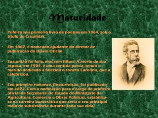 Maturidade
•   Publica seu primeiro livro de poesias em 1864, sob o
    título de Crisálidas.

•   Em 1867, é nomeado ajudante do diretor de
    publicação do Diário Oficial.

•   Sua união foi feliz, mas sem filhos. A morte de sua
    esposa, em 1904, é uma sentida perda, tendo o
    marido dedicado à falecida o soneto Carolina, que a
    celebrizou.

•   Seu primeiro romance, Ressurreição, foi publicado
    em 1872. Com a nomeação para o cargo de primeiro
    oficial da Secretaria de Estado do Ministério da
    Agricultura, Comércio e Obras Públicas, estabiliza-
    se na carreira burocrática que seria o seu principal
    meio de subsistência durante toda sua vida.
 