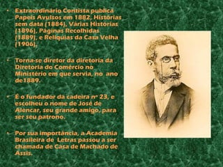 • Extraordinário Contista publica
  Papeis Avulsos em 1882, Histórias
  sem data (1884), Várias Histórias
  (1896), Páginas Recolhidas
  (1889), e Relíquias da Casa Velha
  (1906).

• Torna-se diretor da diretoria da
  Diretoria do Comércio no
  Ministério em que servia, no ano
  de1889.

• É o fundador da cadeira nº 23, e
  escolheu o nome de José de
  Alencar, seu grande amigo, para
  ser seu patrono.

• Por sua importância, a Academia
  Brasileira de Letras passou a ser
  chamada de Casa de Machado de
  Assis.
 