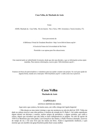 Casa Velha, de Machado de Assis

Fonte:
ASSIS, Machado de. Casa Velha. Rio de Janeiro: Paz e Terra, 1986 (Literatura e Teoria Literária, 57).

Texto proveniente de:
A Biblioteca Virtual do Estudante Brasileiro <http://www.bibvirt.futuro.usp.br>
A Escola do Futuro da Universidade de São Paulo
Permitido o uso apenas para fins educacionais.

Este material pode ser redistribuído livremente, desde que não seja alterado, e que as informações acima sejam
mantidas. Para maiores informações, escreva para <bibvirt@futuro.usp.br>.

Estamos em busca de patrocinadores e voluntários para nos ajudar a manter este projeto. Se você quer ajudar de
alguma forma, mande um e-mail para <bibvirt@futuro.usp.br> e saiba como isso é possível.

Casa Velha
Machado de Assis
CAPÍTULO I
ANTES E DEPOIS DA MISSA
Aqui está o que contava, há muitos anos, um velho cônego da Capela Imperial:
—Não desejo ao meu maior inimigo o que me aconteceu no mês de abril de 1839. Tinha-me
dado na cabeça escrever uma obra política, a história do reinado de D. Pedro I. Até então esperdiçara
algum talento em décimas e sonetos, muitos artigos de periódicos, e alguns sermões, que cedia a
outros, depois que reconheci que não tinha os dons indispensáveis ao púlpito. No mês de agosto de
1838 li as Memórias que outro padre, Luís Gonçalves dos Santos, o Padre Perereca chamado, escreveu
do tempo do rei, e foi esse livro que me meteu em brios. Achei-o seguramente medíocre, e quis
mostrar que um membro da igreja brasileira podia fazer cousa melhor.

 