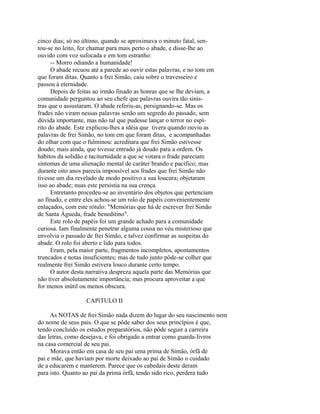 cinco dias; só no último, quando se aproximava o minuto fatal, sentou-se no leito, fez chamar para mais perto o abade, e disse-lhe ao
ouvido com voz sufocada e em tom estranho:
-- Morro odiando a humanidade!
O abade recuou até a parede ao ouvir estas palavras, e no tom em
que foram ditas. Quanto a frei Simão, caiu sobre o travesseiro e
passou à eternidade.
Depois de feitas ao irmão finado as honras que se lhe deviam, a
comunidade perguntou ao seu chefe que palavras ouvira tão sinistras que o assustaram. O abade referiu-as, persignando-se. Mas os
frades não viram nessas palavras senão um segredo do passado, sem
dúvida importante, mas não tal que pudesse lançar o terror no espírito do abade. Este explicou-lhes a idéia que tivera quando ouviu as
palavras de frei Simão, no tom em que foram ditas, e acompanhadas
do olhar com que o fulminou: acreditara que frei Simão estivesse
doudo; mais ainda, que tivesse entrado já doudo para a ordem. Os
hábitos da solidão e taciturnidade a que se votara o frade pareciam
sintomas de uma alienação mental de caráter brando e pacífico; mas
durante oito anos parecia impossível aos frades que frei Simão não
tivesse um dia revelado de modo positivo a sua loucura; objetaram
isso ao abade; nuas este persistia na sua crença.
Entretanto procedeu-se ao inventário dos objetos que pertenciam
ao finado, e entre eles achou-se um rolo de papéis convenientemente
enlaçados, com este rótulo: "Memórias que há de escrever frei Simão
de Santa Águeda, frade beneditino".
Este rolo de papéis foi um grande achado para a comunidade
curiosa. Iam finalmente penetrar alguma cousa no véu misterioso que
envolvia o passado de frei Simão, e talvez confirmar as suspeitas do
abade. O rolo foi aberto e lido para todos.
Eram, pela maior parte, fragmentos incompletos, apontamentos
truncados e notas insuficientes; mas de tudo junto pôde-se colher que
realmente frei Simão estivera louco durante certo tempo.
O autor desta narrativa despreza aquela parte das Memórias que
não tiver absolutamente importância; mas procura aproveitar a que
for menos inútil ou menos obscura.
CAPíTULO II
As NOTAS de frei Simão nada dizem do lugar do seu nascimento nem
do nome de seus pais. O que se pôde saber dos seus princípios é que,
tendo concluído os estudos preparatórios, não pôde seguir a carreira
das letras, como desejava, e foi obrigado a entrar como guarda-livros
na casa comercial de seu pai.
Morava então em casa de seu pai uma prima de Simão, órfã de
pai e mãe, que haviam por morte deixado ao pai de Simão o cuidado
de a educarem e manterem. Parece que os cabedais deste deram
para isto. Quanto ao pai da prima órfã, tendo sido rico, perdera tudo

 