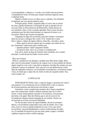 o correspondente, e abraçou-o. A mala e um criado estavam prontos.
A despedida foi triste. Os dous pais sempre choraram alguma cousa,
a rapariga muito.
Quanto a Simão, levava os olhos secos e ardentes. Era refratário
às lágrimas; por isso mesmo padecia mais.
O brigue partiu. Simão, enquanto pôde ver terra, não se retirou
de cima; quando finalmente se fecharam de todo as paredes do cárcere que anda, na frase pitoresca de Ribeyrolles, Simão desceu ao
seu camarote, triste e com o coração apertado. Havia como um pressentimento que lhe dizia interiormente ser impossível tornar a ver
sua prima. Parecia que ia para um degredo.
Chegando ao lugar do seu destino, procutou Simão o correspondente de seu pai e entregou-lhe a carta. O Sr. Amaral leu a carta,
fitou o rapaz e, depois de algum silêncio, disse-lhe, volvendo a carta:
-- Bem, agora é preciso esperar que eu cumpra esta ordem de seu
pai. Entretanto venha morar para a minha casa.
-- Quando poderei voltar? perguntou Simão.
-- Em poucos dias, salvo se as cousas se complicarem.
Este salvo, posto na boca de Amaral como incidente, era a oração
principal. A carta do pai de Simão versava assim:
Meu caro Amaral,
Motivos ponderosos me obrigam a mandar meu filho desta cidade. Retenha-o por lá como puder. O pretexto da viagem á ter eu necessidade de ultimar
alguns negócios com você, o que dirá ao pequeno, fazendo-lhe sempre crer que
a demora é pouca ou nenhuma. Você, que teve na sua adolescência a triste
idéia de engendrar romances, vá inventando circunstâncias e ocorrências imprevistas, de modo que o rapaz não me torne cá antes de segunda ordem. Sou,
como sempre, etc.
CAPÍTULO III
PASSARAM-SE DIAS e dias, e nada de chegar o momento de voltar à
casa paterna. O ex-romancista era na verdade fértil, e não se cansava
de inventar pretextos que deixavam convencido o rapaz.
Entretanto, como o espírito dos amantes não é menos engenhoso
que o dos romancistas, Simão e Helena acharam meio de se escreverem, e deste modo podiam consolar-se da ausência, com presença
das letras e do papel. Bem diz Heloísa que a arte de escrever foi
inventada por alguma amante separada do seu amante. Nestas cartas juravam-se os dous sua eterna fidelidade.
No fim de dous meses de espera baldada e de ativa correspondência, a tia de Helena surpreendeu uma carta de Simão. Era a vigésima, creio eu. Houve grande temporal em casa. O tio, que estava
no escritório, saiu precipitadamente e tomou conhecimento do negócio. O resultado foi proscrever de casa tinta, penas e papel, e instituir
vigilância rigorosa sobre a infeliz rapariga.

 