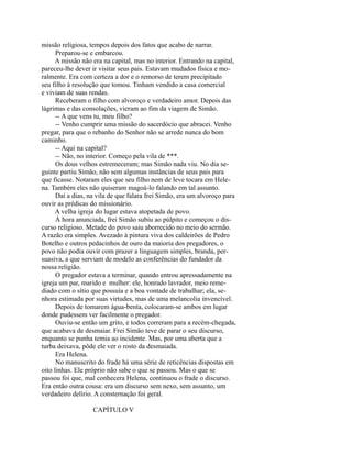 missão religiosa, tempos depois dos fatos que acabo de narrar.
Preparou-se e embarcou.
A missão não era na capital, mas no interior. Entrando na capital,
pareceu-lhe dever ir visitar seus pais. Estavam mudados física e moralmente. Era com certeza a dor e o remorso de terem precipitado
seu filho à resolução que tomou. Tinham vendido a casa comercial
e viviam de suas rendas.
Receberam o filho com alvoroço e verdadeiro amor. Depois das
lágrimas e das consolações, vieram ao fim da viagem de Simão.
-- A que vens tu, meu filho?
-- Venho cumprir uma missão do sacerdócio que abracei. Venho
pregar, para que o rebanho do Senhor não se arrede nunca do bom
caminho.
-- Aqui na capital?
-- Não, no interior. Começo pela vila de ***.
Os dous velhos estremeceram; mas Simão nada viu. No dia seguinte partiu Simão, não sem algumas instâncias de seus pais para
que ficasse. Notaram eles que seu filho nem de leve tocara em Helena. Também eles não quiseram magoá-lo falando em tal assunto.
Daí a dias, na vila de que falara frei Simão, era um alvoroço para
ouvir as prédicas do missionário.
A velha igreja do lugar estava atopetada de povo.
À hora anunciada, frei Simão subiu ao púlpito e começou o discurso religioso. Metade do povo saiu aborrecido no meio do sermão.
A razão era simples. Avezado à pintura viva dos caldeirões de Pedro
Botelho e outros pedacinhos de ouro da maioria dos pregadores, o
povo não podia ouvir com prazer a linguagem simples, branda, persuasiva, a que serviam de modelo as conferências do fundador da
nossa religião.
O pregador estava a terminar, quando entrou apressadamente na
igreja um par, marido e mulher: ele, honrado lavrador, meio remediado com o sítio que possuía e a boa vontade de trabalhar; ela, senhora estimada por suas virtudes, mas de uma melancolia invencível.
Depois de tomarem água-benta, colocaram-se ambos em lugar
donde pudessem ver facilmente o pregador.
Ouviu-se então um grito, e todos correram para a recém-chegada,
que acabava de desmaiar. Frei Simão teve de parar o seu discurso,
enquanto se punha temia ao incidente. Mas, por uma aberta que a
turba deixava, pôde ele ver o rosto da desmaiada.
Era Helena.
No manuscrito do frade há uma série de reticências dispostas em
oito linhas. Ele próprio não sabe o que se passou. Mas o que se
passou foi que, mal conhecera Helena, continuou o frade o discurso.
Era então outra cousa: era um discurso sem nexo, sem assunto, um
verdadeiro delírio. A consternação foi geral.
CAPÍTULO V

 