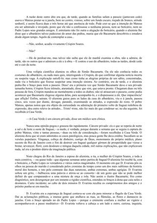 A razão deste outro dito era que, de tarde, quando as famílias safam a passeio (jantavam cedo)
usava o Mateus postar-se à janela, bem no centro, vistoso, sobre um fundo escuro, trajado de branco, atitude
senhoril, e assim ficava duas e três horas até que anoitecia de todo. Pode crer-se que a intenção do Mateus
era ser admirado e invejado, posto que ele não a confessasse a nenhuma pessoa, nem ao boticário, nem ao
Padre Lopes seus grandes amigos. E entretanto não foi outra a alegação do boticário, quando o alienista lhe
disse que o albardeiro talvez padecesse do amor das pedras, mania que ele Bacamarte descobrira e estudava
desde algum tempo. Aquilo de contemplar a casa...
—Não, senhor, acudiu vivamente Crispim Soares.
—Não?
—Há de perdoar-me, mas talvez não saiba que ele de manhã examina a obra, não a admira; de
tarde, são os outros que o admiram a ele e à obra.—E contou o uso do albardeiro, todas as tardes, desde cedo
até o cair da noite.
Uma volúpia científica alumiou os olhos de Simão Bacamarte. Ou ele não conhecia todos os
costumes do albardeiro, ou nada mais quis, interrogando o Crispim, do que confirmar alguma notícia incerta
ou suspeita vaga. A explicação satisfê-lo; mas como tinha as alegrias próprias de um sábio, concentradas,
nada viu o boticário que fizesse suspeitar uma intenção sinistra. Ao contrário, era de tarde, e o alienista
pediu-lhe o braço para irem a passeio. Deus! era a primeira vez que Simão Bacamarte dava o seu privado
tamanha honra; Crispim ficou trêmulo, atarantado, disse que sim, que estava pronto. Chegaram duas ou três
pessoas de fora, Crispim mandou-as mentalmente a todos os diabos; não só atrasavam o passeio, como podia
acontecer que Bacamarte elegesse alguma delas, para acompanhá-lo, e o dispensasse a ele. Que impaciência!
que aflição! Enfim, saíram. O alienista guiou para os lados da casa do albardeiro, viu -o à janela, passou
cinco, seis vezes por diante, devagar, parando, examinando as atitudes, a expressão do rosto. O pobre
Mateus, apenas notou que era objeto da curiosidade ou admiração do primeiro volto de Itaguaí redobrou de
expressão, deu outro relevo às atitudes... Triste! triste, não fez mais do que condenar-se; no dia seguinte, foi
recolhido à Casa Verde.
—A Casa Verde é um cárcere privado, disse um médico sem clínica.
Nunca uma opinião pegou e grassou tão rapidamente. Cárcere privado: eis o que se repetia de norte
a sul e de leste a oeste de Itaguaí,—a medo, é verdade, porque durante a semana que se seguiu à captura do
pobre Mateus, vinte e tantas pessoas,—duas ou três de consideração,—foram recolhidas à Casa Verde. O
alienista dizia que só eram admitidos os casos patológicos, mas pouca gente lhe dava crédito. Sucediam-se as
versões populares. Vingança, cobiça de dinheiro, castigo de Deus, monomania do próprio médico, plano
secreto do Rio de Janeiro com o fim de destruir em Itaguaí qualquer gérmen de prosperidade que viesse a
brotar, arvorecer, florir, com desdouro e míngua daquela cidade, mil outras explicações, que não explicavam
nada, tal era o produto diário da imaginação pública.
Nisto chegou do Rio de Janeiro a esposa do alienista, a tia, a mulher do Crispim Soares, e toda a
mais comitiva, —ou quase toda—que algumas semanas antes partira de Itaguaí O alienista foi recebê-la, com
o boticário, o Padre Lopes os vereadores e vários outros magistrados. O momento em que D. Evarista pôs os
olhos na pessoa do marido é considerado pelos cronistas do tempo como um dos mais sublimes da história
moral dos homens, e isto pelo contraste das duas naturezas, ambas extremas, ambas egrégias. D. Evarista
soltou um grito, —balbuciou uma palavra e atirou-se ao consorte—de um gesto que não se pode melhor
definir do que comparando-o a uma mistura de onça e rola. Não assim o ilustre Bacamarte; frio como
diagnóstico, sem desengonçar por um instante a rigidez científica, estendeu os braços à dona que caiu neles e
desmaiou. Curto incidente; ao cabo de dois minutos D. Evarista recebia os cumprimentos dos amigos e o
préstito punha-se em marcha.
D. Evarista era a esperança de Itaguaí contava-se com ela para minorar o flagelo da Casa Verde.
Daí as aclamações públicas, a imensa gente que atulhava as ruas, as flâmulas, as flores e damascos às
janelas. Com o braço apoiado no do Padre Lopes —porque o eminente confiara a mulher ao vigário e
acompanhava-os a passo meditativo—D. Evarista voltava a cabeça a um lado e outro, curiosa, inquieta,

 
