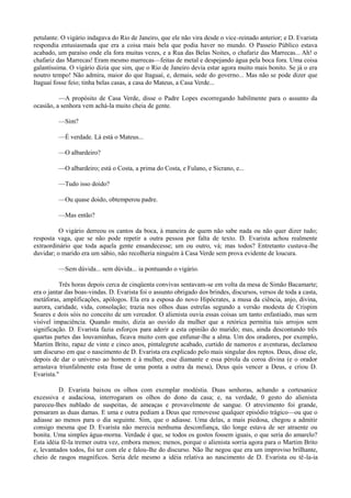 petulante. O vigário indagava do Rio de Janeiro, que ele não vira desde o vice -reinado anterior; e D. Evarista
respondia entusiasmada que era a coisa mais bela que podia haver no mundo. O Passeio Público estava
acabado, um paraíso onde ela fora muitas vezes, e a Rua das Belas Noites, o chafariz das Marrecas... Ah! o
chafariz das Marrecas! Eram mesmo marrecas—feitas de metal e despejando água pela boca fora. Uma coisa
galantíssima. O vigário dizia que sim, que o Rio de Janeiro devia estar agora muito mais bonito. Se já o era
noutro tempo! Não admira, maior do que Itaguaí, e, demais, sede do governo... Mas não se pode dizer que
Itaguaí fosse feio; tinha belas casas, a casa do Mateus, a Casa Verde...
—A propósito de Casa Verde, disse o Padre Lopes escorregando habilmente para o assunto da
ocasião, a senhora vem achá-la muito cheia de gente.
—Sim?
—É verdade. Lá está o Mateus...
—O albardeiro?
—O albardeiro; está o Costa, a prima do Costa, e Fulano, e Sicrano, e...
—Tudo isso doido?
—Ou quase doido, obtemperou padre.
—Mas então?
O vigário derreou os cantos da boca, à maneira de quem não sabe nada ou não quer dizer tudo;
resposta vaga, que se não pode repetir a outra pessoa por falta de texto. D. Evarista achou realmente
extraordinário que toda aquela gente ensandecesse; um ou outro, vá; mas todos? Entretanto custava-lhe
duvidar; o marido era um sábio, não recolheria ninguém à Casa Verde sem prova evidente de loucura.
—Sem dúvida... sem dúvida... ia pontuando o vigário.
Três horas depois cerca de cinqüenta convivas sentavam-se em volta da mesa de Simão Bacamarte;
era o jantar das boas-vindas. D. Evarista foi o assunto obrigado dos brindes, discursos, versos de toda a casta,
metáforas, amplificações, apólogos. Ela era a esposa do novo Hipócrates, a musa da ciência, anjo, divina,
aurora, caridade, vida, consolação; trazia nos olhos duas estrelas segundo a versão modesta de Crispim
Soares e dois sóis no conceito de um vereador. O alienista ouvia essas coisas um tanto enfastiado, mas sem
visível impaciência. Quando muito, dizia ao ouvido da mulher que a retórica permitia tais arrojos sem
significação. D. Evarista fazia esforços para aderir a esta opinião do marido; mas, ainda descontando três
quartas partes das louvaminhas, ficava muito com que enfunar-lhe a alma. Um dos oradores, por exemplo,
Martim Brito, rapaz de vinte e cinco anos, pintalegrete acabado, curtido de namoros e aventuras, declamou
um discurso em que o nascimento de D. Evarista era explicado pelo mais singular dos reptos. Deus, disse ele,
depois de dar o universo ao homem e à mulher, esse diamante e essa pérola da coroa divina (e o orador
arrastava triunfalmente esta frase de uma ponta a outra da mesa), Deus quis vencer a Deus, e criou D.
Evarista."
D. Evarista baixou os olhos com exemplar modéstia. Duas senhoras, achando a cortesanice
excessiva e audaciosa, interrogaram os olhos do dono da casa; e, na verdade, 0 gesto do alienista
pareceu-lhes nublado de suspeitas, de ameaças e provavelmente de sangue. O atrevimento foi grande,
pensaram as duas damas. E uma e outra pediam a Deus que removesse qualquer episódio trágico—ou que o
adiasse ao menos para o dia seguinte. Sim, que o adiasse. Uma delas, a mais piedosa, chegou a admitir
consigo mesma que D. Evarista não merecia nenhuma desconfiança, tão longe estava de ser atraente ou
bonita. Uma simples água-morna. Verdade é que, se todos os gostos fossem iguais, o que seria do amarelo?
Esta idéia fê-la tremer outra vez, embora menos; menos, porque o alienista sorria agora para o Martim Brito
e, levantados todos, foi ter com ele e falou-lhe do discurso. Não lhe negou que era um improviso brilhante,
cheio de rasgos magníficos. Seria dele mesmo a idéia relativa ao nascimento de D. Evarista ou tê-la-ia

 