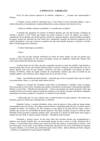 CAPÍTULO VI - A REBELIÃO
Cerca de trinta pessoas ligaram-se ao barbeiro, redigiram e `_ levaram uma representação à
Câmara.
A Câmara recusou aceitá-la, declarando que a Casa Verde era uma instituição pública, e que a
ciência não podia ser emendada por votação administrativa, menos ainda por movimentos de rua.
—Voltai ao trabalho, concluiu o presidente, é o conselho que vos damos.
A irritação dos agitadores foi enorme. O barbeiro declarou que iam dali levantar a bandeira da
rebelião e destruir a Casa Verde; que Itaguaí não podia continuar a servir de cadáver aos estudos e
experiências de um déspota; que muitas pessoas estimáveis e algumas distintas, outras humildes mas dignas
de apreço, jaziam nos cubículos da Casa Verde; que o despotismo científico do alienista complicava-se do
espírito de ganância, visto que os loucos ou supostos tais não eram tratados de graça: as famílias e em falta
delas a Câmara pagavam ao alienista...
—É falso! interrompeu o presidente.
—Falso?
—Há cerca de duas semanas recebemos um ofício do ilustre médico em que nos declara que,
tratando de fazer experiências de alto valor psicológico, desiste do estipêndio votado pela Câmara, bem
como nada receberá das famílias dos enfermos.
A notícia deste ato tão nobre, tão puro, suspendeu um pouco a alma dos rebeldes. Seguramente o
alienista podia estar em erro, mas nenhum interesse alheio à ciência o instigava; e para demonstrar o erro, era
preciso alguma coisa mais do que arruaças e clamores. Isto disse o presidente, com aplauso de toda a
Câmara. O barbeiro, depois de alguns instantes de concentração, declarou que estava investido de um
mandato público e não restituiria a paz a Itaguaí antes de ver por terra a Casa
Verde—"essa Bastilha da razão humana"—expressão que ouvira a um poeta local e que ele repetiu
com muita ênfase. Disse, e, a um sinal, todos saíram com ele.
Imagine-se a situação dos vereadores; urgia obstar ao ajuntamento, à rebelião, à luta, ao sangue.
Para acrescentar ao mal um dos vereadores que apoiara o presidente ouvindo agora a denominação dada pelo
barbeiro à Casa Verde—"Bastilha da razão humana"—achou-a tão elegante que mudou de parecer. Disse que
entendia de bom aviso decretar alguma medida que reduzisse a Casa Verde; e porque o presidente, indignado,
manifestasse em termos enérgicos o seu pasmo, o vereador fez esta reflexão:
—Nada tenho que ver com a ciência; mas, se tantos homens em quem supomos são reclusos por
dementes, quem nos afirma que o alienado não é o alienista?
Sebastião Freitas, o vereador dissidente, tinha o dom da palavra e falou ainda por algum tempo,
com prudência mas com firmeza. Os colegas estavam atônitos; o presidente pediu-lhe que, ao menos, desse o
exemplo da ordem e do respeito à lei, não aventasse as suas idéias na rua para não dar corpo e alma à
rebelião, que era por ora um turbilhão de átomos dispersos. Esta figura corrigiu um pouco o efeito da outra:
Sebastião Freitas prometeu suspender qualquer ação, reservando-se o direito de pedir pelos meios legais a
redução da Casa Verde. E repetia consigo namorado:—Bastilha da razão humana!
Entretanto a arruaça crescia. Já não eram trinta mas trezentas pessoas que acompanhavam o
barbeiro, cuja alcunha familiar deve ser mencionada, porque ela deu o nome à revolta; chamavam-lhe o
Canjica—e o movimento ficou célebre com o nome de revolta dos Canjicas. A ação podia ser restrita—visto
que muita gente, ou por medo, ou por hábitos de educação, não descia à rua; mas o sentimento era unânime,
ou quase unânime, e os trezentos que caminhavam para a Casa Verde,—dada a diferença de Paris a Itaguaí,
—podiam ser comparados aos que tomaram a Bastilha.

 