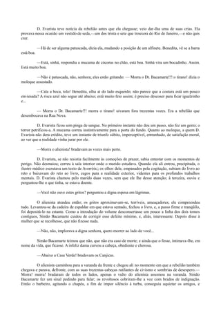 D. Evarista teve noticia da rebelião antes que ela chegasse; veio dar-lha uma de suas crias. Ela
provava nessa ocasião um vestido de seda,—um dos trinta e sete que trouxera do Rio de Janeiro,—e não quis
crer.
—Há de ser alguma patuscada, dizia ela, mudando a posição de um alfinete. Benedita, vê se a barra
está boa.
—Está, sinhá, respondia a mucama de cócoras no chão, está boa. Sinhá vira um bocadinho. Assim.
Está muito boa.
—Não é patuscada, não, senhora; eles estão gritando: — Morra o Dr. Bacamarte!!! o tirano! dizia o
moleque assustado.
—Cala a boca, tolo! Benedita, olha aí do lado esquerdo; não parece que a costura está um pouco
enviesada? A risca azul não segue até abaixo; está muito feio assim; é preciso descoser para ficar igualzinho
e...
— Morra o Dr. Bacamarte!!! morra o tirano! uivaram fora trezentas vozes. Era a rebelião que
desembocava na Rua Nova.
D. Evarista ficou sem pinga de sangue. No primeiro instante não deu um passo, não fez um gesto; o
terror petrificou-a. A mucama correu instintivamente para a porta do fundo. Quanto ao moleque, a quem D.
Evarista não dera crédito, teve um instante de triunfo súbito, imperceptível, entranhado, de satisfação moral,
ao ver que a realidade vinha jurar por ele.
—Morra o alienista! bradavam as vozes mais perto.
D. Evarista, se não resistia facilmente às comoções de prazer, sabia entestar com os momentos de
perigo. Não desmaiou; correu à sala interior onde o marido estudava. Quando ela ali entrou, precipitada, o
ilustre médico escrutava um texto de Averróis;; os olhos dele, empanados pela cogitação, subiam do livro ao
reto e baixavam do reto ao livro, cegos para a realidade exterior, videntes para os profundos trabalhos
mentais. D. Evarista chamou pelo marido duas vezes, sem que ele lhe desse atenção; à terceira, ouviu e
perguntou-lhe o que tinha, se estava doente.
—Você não ouve estes gritos? perguntou a digna esposa em lágrimas.
O alienista atendeu então; os gritos aproximavam-se, terríveis, ameaçadores; ele compreendeu
tudo. Levantou-se da cadeira de espaldar em que estava sentado, fechou o livro, e, a passo firme e tranqüilo,
foi depositá-lo na estante. Como a introdução do volume desconsertasse um pouco a linha dos dois tomos
contíguos, Simão Bacamarte cuidou de corrigir esse defeito mínimo, e, aliás, interessante. Depois disse à
mulher que se recolhesse, que não fizesse nada.
—Não, não, implorava a digna senhora, quero morrer ao lado de você...
Simão Bacamarte teimou que não, que não era caso de morte; e ainda que o fosse, intimava-lhe, em
nome da vida, que ficasse. A infeliz dama curvou a cabeça, obediente e chorosa.
—Abaixo a Casa Verde! bradavam os Canjicas.
O alienista caminhou para a varanda da frente e chegou ali no momento em que a rebelião também
chegava e parava, defronte, com as suas trezentas cabeças rutilantes de civismo e sombrias de desespero.—
Morra! morra! bradaram de todos os lados, apenas o vulto do alienista assomou na varanda. Simão
Bacamarte fez um sinal pedindo para falar; os revoltosos cobriram-lhe a voz com brados de indignação.
Então o barbeiro, agitando o chapéu, a fim de impor silêncio à turba, conseguiu aquietar os amigos, e

 