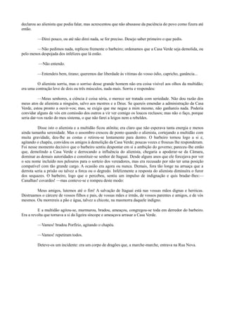 declarou ao alienista que podia falar, mas acrescentou que não abusasse da paciência do povo como fizera até
então.
—Direi pouco, ou até não direi nada, se for preciso. Desejo saber primeiro o que pedis.
—Não pedimos nada, replicou fremente o barbeiro; ordenamos que a Casa Verde seja demolida, ou
pelo menos despojada dos infelizes que lá estão.
—Não entendo.
—Entendeis bem, tirano; queremos dar liberdade às vítimas do vosso ódio, capricho, ganância...
O alienista sorriu, mas o sorriso desse grande homem não era coisa visível aos olhos da multidão;
era uma contração leve de dois ou três músculos, nada mais. Sorriu e respondeu:
—Meus senhores, a ciência é coisa séria, e merece ser tratada com seriedade. Não dou razão dos
meus atos de alienista a ninguém, salvo aos mestres e a Deus. Se quereis emendar a administração da Casa
Verde, estou pronto a ouvir-vos; mas, se exigis que me negue a mim mesmo, não ganhareis nada. Poderia
convidar alguns de vós em comissão dos outros a vir ver comigo os loucos reclusos; mas não o faço, porque
seria dar-vos razão do meu sistema, o que não farei a leigos nem a rebeldes.
Disse isto o alienista e a multidão ficou atônita; era claro que não esperava tanta energia e menos
ainda tamanha serenidade. Mas o assombro cresceu de ponto quando o alienista, cortejando a multidão com
muita gravidade, deu-lhe as costas e retirou-se lentamente para dentro. O barbeiro tornou logo a si e,
agitando o chapéu, convidou os amigos à demolição da Casa Verde; poucas vozes e frouxas lhe responderam.
Foi nesse momento decisivo que o barbeiro sentiu despontar em si a ambição do governo; pareceu-lhe então
que, demolindo a Casa Verde e derrocando a influência do alienista, chegaria a apoderar-se da Câmara,
dominar as demais autoridades e constituir-se senhor de Itaguaí. Desde alguns anos que ele forcejava por ver
o seu nome incluído nos pelouros para o sorteio dos vereadores, mas era recusado por não ter uma posição
compatível com tão grande cargo. A ocasião era agora ou nunca. Demais, fora tão longe na arruaça que a
derrota seria a prisão ou talvez a forca ou o degredo. Infelizmente a resposta do alienista diminuíra o furor
dos sequazes. O barbeiro, logo que o percebeu, sentiu um impulso de indignação e quis bradar-lhes:—
Canalhas! covardes! —mas conteve-se e rompeu deste modo:
Meus amigos, lutemos até o fim! A salvação de Itaguaí está nas vossas mãos dignas e heróicas.
Destruamos o cárcere de vossos filhos e pais, de vossas mães e irmãs, de vossos parentes e amigos, e de vós
mesmos. Ou morrereis a pão e água, talvez a chicote, na masmorra daquele indigno.
E a multidão agitou-se, murmurou, bradou, ameaçou, congregou-se toda em derredor do barbeiro.
Era a revolta que tornava a si da ligeira síncope e ameaçava arrasar a Casa Verde.
—Vamos! bradou Porfírio, agitando o chapéu.
—Vamos! repetiram todos.
Deteve-os um incidente: era um corpo de dragões que, a marche-marche, entrava na Rua Nova.

 