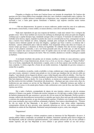 CAPÍTULO VII - O INESPERADO
Chegados os dragões em frente aos Canjicas houve um instante de estupefação. Os Canjicas não
queriam crer que a força pública fosse mandada contra eles; mas o barbeiro compreendeu tudo e esperou. Os
dragões pararam, o capitão intimou à multidão que se dispersasse; mas, conquanto uma parte dela estivesse
inclinada a isso, a outra parte apoiou fortemente o barbeiro, cuja resposta consistiu nestes termos
alevantados:
—Não nos dispersaremos. Se quereis os nossos cadáveres, podeis tomá-los; mas só os cadáveres;
não levareis a nossa honra, o nosso crédito, os nossos direitos, e com eles a salvação de Itaguaí.
Nada mais imprudente do que essa resposta do barbeiro; e nada mais natural. Era a vertigem das
grandes crises. Talvez fosse também um excesso de confiança na abstenção das armas por parte dos dragões;
confiança que o capitão dissipou logo, mandando carregar sobre os Canjicas. O momento foi indescritível. A
multidão urrou furiosa; alguns, trepando às janelas das casas ou correndo pela rua fora, conseguiram escapar;
mas a maioria ficou bufando de cólera, indignada, animada pela exortação do barbeiro. A derrota dos
Canjicas estava iminente quando um terço dos dragões,—qualquer que fosse o motivo, as crônicas não o
declaram,—passou subitamente para o lado da rebelião. Este inesperado reforço deu alma aos Canjicas, ao
mesmo tempo que lançou o desanimo às fileiras da legalidade. Os soldados fiéis não tiveram coragem de
atacar os seus próprios camaradas, e um a um foram passando para eles, de modo que, ao cabo de alguns
minutos, o aspecto das coisas era totalmente outro. O capitão estava de um lado com alguma gente contra
uma massa compacta que o ameaçava de morre. Não teve remédio, declarou-se vencido e entregou a espada
ao barbeiro.
A revolução triunfante não perdeu um só minuto; recolheu os feridos às casas próximas e guiou
para a Câmara Povo e tropa fraternizavam, davam vivas a el-rei, ao vice-rei, a Itaguaí, ao "ilustre Porfírio".
Este ia na frente, empunhando tão destramente a espada, como se ela fosse apenas uma navalha um pouco
mais comprida. A vitória cingia-lhe a fronte de um nimbo misterioso. A dignidade de governo começava a
eurijar-lhe os quadris.
Os vereadores, às janelas, vendo a multidão e a tropa, cuidaram que a tropa capturara a multidão, e
sem mais exame, entraram e votaram uma petição ao vice-rei para que mandasse dar um mês de soldo aos
dragões, "cujo denodo salvou Itaguaí do abismo a que o tinha lançado uma cáfila de rebeldes . Esta frase foi
proposta por Sebastião Freitas, o vereador dissidente cuja defesa dos Canjicas tanto escandalizara os colegas.
Mas bem depressa a ilusão se desfez. Os vivas ao barbeiro, os morras aos vereadores e ao alienista vieram
dar-lhes noticia da triste realidade. O presidente não desanimou:—Qualquer que seja a nossa sorte, disse ele,
lembremo-nos que estamos ao serviço de Sua Majestade e do povo.—Sebastião insinuou que melhor se
poderia servir à coroa e à vila saindo pelos fundos e indo conferenciar com o juiz de fora, mas toda a Câmara
rejeitou esse alvitre.
Daí a nada o barbeiro, acompanhado de alguns de seus tenentes, entrava na sala da vereança
intimava à Câmara a sua queda. A Câmara não resistiu, entregou-se e foi dali para a cadeia. Então os amigos
do barbeiro propuseram-lhe que assumisse o governo da vila em nome de Sua Majestade. Porfírio aceitou o
encargo, embora não desconhecesse (acrescentou) os espinhos que trazia; disse mais que não podia dispensar
o concurso dos amigos presentes; ao que eles prontamente anuíram. O barbeiro veio à janela e comunicou ao
povo essas resoluções, que o povo ratificou, aclamando o barbeiro. Este tomou a denominação de—"Protetor
da vila em nome de Sua Majestade, e do povo".—Expediram-se logo várias ordens importantes,
comunicações oficiais do novo governo, uma exposição minuciosa ao vice-rei, com muitos protestos de
obediência às ordens de Sua Majestade; finalmente uma proclamação ao povo, curta, mas enérgica:
"Itaguaienses!
Uma Câmara corrupta e violenta conspirava contra os interesses de Sua Majestade e do povo. A
opinião pública tinha-a condenado; um punhado de cidadãos, fortemente apoiados pelos bravos dragões de
Sua Majestade, acaba de a dissolver ignominiosamente, e por unânime consenso da vila, foi-me confiado o
mando supremo, até que Sua Majestade se sirva ordenar o que parecer melhor ao seu real serviço.

 