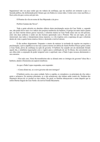 Itaguaienses! não vos peço senão que me rodeeis de confiança, que me auxilieis em restaurar a paz e a
fazenda publica, tão desbaratada pela Câmara que ora findou às vossas mãos. Contai com o meu sacrifício, e
ficai certos de que a coroa será por nós.
O Protetor da vila em nome de Sua Majestade e do povo
Porfírio Caetano das Neves".
Toda a gente advertiu no absoluto silêncio desta proclamação acerca da Casa Verde; e, segundo
uns, não podia haver mais vivo indício dos projetos tenebrosos do barbeiro. O perigo era tanto maior quanto
que, no meio mesmo desses graves sucessos, o alienista metera na Casa Verde umas sete ou oito pessoas,
entre elas duas senhoras e sendo um dos homens aparentado com o Protetor. Não era um repto, um ato
intencional; mas todos o interpretaram dessa maneira; e a vila respirou com a esperança de que o alienista
dentro de vinte e quatro horas estaria a ferros e destruído o terrível cárcere.
O dia acabou alegremente. Enquanto o arauto da matraca ia recitando de esquina em esquina a
proclamação, o povo espalhava-se nas ruas e jurava morrer em defesa do ilustre Porfírio Poucos gritos contra
a Casa Verde, prova de confiança na ação do governo. O barbeiro faz expedir um ato declarando feriado
aquele dia, e entabulou negociações com o vigário para a celebração de um Te-Deum, tão conveniente era
aos olhos dele a conjunção do poder temporal com o espiritual; mas o Padre Lopes recusou abertamente o
seu concurso.
—Em todo caso, Vossa Reverendíssima não se alistará entre os inimigos do governo? disse-lhe o
barbeiro, dando à fisionomia um aspecto tenebroso.
Ao que o Padre Lopes respondeu, sem responder:
—Como alistar-me, se o novo governo não tem inimigos?
O barbeiro sorriu; era a pura verdade. Salvo o capitão, os vereadores e os principais da vila, toda a
gente o aclamava. Os mesmos principais, se o não aclamavam, não tinham saído contra ele. Nenhum dos
almotacés deixou de vir receber as suas ordens. No geral, as famílias abençoavam o nome daquele que ia
enfim libertar Itaguaí da Casa Verde e do terrível Simão Bacamarte.

 