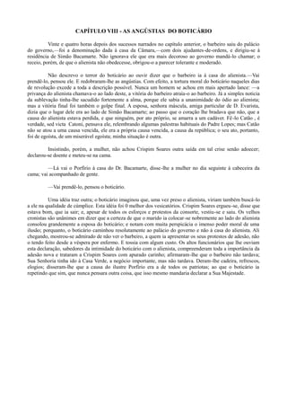 CAPÍTULO VIII - AS ANGÚSTIAS DO BOTICÁRIO
Vinte e quatro horas depois dos sucessos narrados no capítulo anterior, o barbeiro saiu do palácio
do governo,—foi a denominação dada à casa da Câmara,—com dois ajudantes-de-ordens, e dirigiu-se à
residência de Simão Bacamarte. Não ignorava ele que era mais decoroso ao governo mandá-lo chamar; o
receio, porém, de que o alienista não obedecesse, obrigou-o a parecer tolerante e moderado.
Não descrevo o terror do boticário ao ouvir dizer que o barbeiro ia à casa do alienista.—Vai
prendê-lo, pensou ele. E redobraram-lhe as angústias. Com efeito, a tortura moral do boticário naqueles dias
de revolução excede a toda a descrição possível. Nunca um homem se achou em mais apertado lance: —a
privança do alienista chamava-o ao lado deste, a vitória do barbeiro atraía-o ao barbeiro. Já a simples noticia
da sublevação tinha-lhe sacudido fortemente a alma, porque ele sabia a unanimidade do ódio ao alienista;
mas a vitória final foi também o golpe final. A esposa, senhora máscula, amiga particular de D. Evarista,
dizia que o lugar dele era ao lado de Simão Bacamarte; ao passo que o coração lhe bradava que não, que a
causa do alienista estava perdida, e que ninguém, por ato próprio, se amarra a um cadáver. Fê -lo Catão , é
verdade, sed victa Catoni, pensava ele, relembrando algumas palestras habituais do Padre Lopes; mas Catão
não se atou a uma causa vencida, ele era a própria causa vencida, a causa da república; o seu ato, portanto,
foi de egoísta, de um miserável egoísta; minha situação é outra.
Insistindo, porém, a mulher, não achou Crispim Soares outra saída em tal crise senão adoecer;
declarou-se doente e meteu-se na cama.
—Lá vai o Porfírio à casa do Dr. Bacamarte, disse-lhe a mulher no dia seguinte à cabeceira da
cama; vai acompanhado de gente.
—Vai prendê-lo, pensou o boticário.
Uma idéia traz outra; o boticário imaginou que, uma vez preso o alienista, viriam também buscá-lo
a ele na qualidade de cúmplice. Esta idéia foi 0 melhor dos vesicatórios. Crispim Soares ergueu-se, disse que
estava bom, que ia sair; e, apesar de todos os esforços e protestos da consorte, vestiu-se e saiu. Os velhos
cronistas são unânimes em dizer que a certeza de que o marido ia colocar-se nobremente ao lado do alienista
consolou grandemente a esposa do boticário; e notam com muita perspicácia o imenso poder moral de uma
ilusão; porquanto, o boticário caminhou resolutamente ao palácio do governo e não à casa do alienista. Ali
chegando, mostrou-se admirado de não ver o barbeiro, a quem ia apresentar os seus protestos de adesão, não
o tendo feito desde a véspera por enfermo. E tossia com algum custo. Os altos funcionários que lhe ouviam
esta declaração, sabedores da intimidade do boticário com o alienista, compreenderam toda a importância da
adesão nova e trataram a Crispim Soares com apurado carinho; afirmaram-lhe que o barbeiro não tardava;
Sua Senhoria tinha ido à Casa Verde, a negócio importante, mas não tardava. Deram-lhe cadeira, refrescos,
elogios; disseram-lhe que a causa do ilustre Porfírio era a de todos os patriotas; ao que o boticário ia
repetindo que sim, que nunca pensara outra coisa, que isso mesmo mandaria declarar a Sua Majestade.

 